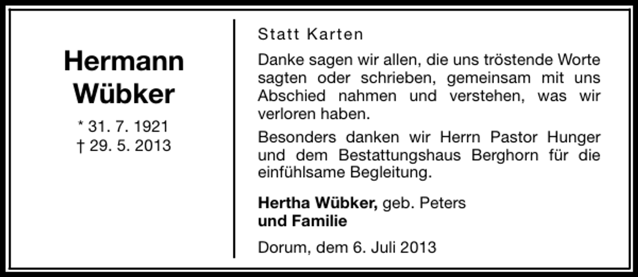 <p>Hermann<br />Wübker<br />* 31. 7. 1921<br />† 29. 5. 2013</p><p>Statt Karten<br />Danke sagen wir allen, die uns tröstende Worte<br />sagten oder schrieben, gemeinsam mit uns<br />Abschied nahmen und verstehen, was wir<br />verloren haben.<br />Besonders danken wir Herrn Pastor Hunger<br />und dem Bestattungshaus Berghorn für die<br />einfühlsame Begleitung.<br />Hertha Wübker, geb. Peters<br />und Familie<br />Dorum, dem 6. Juli 2013</p>