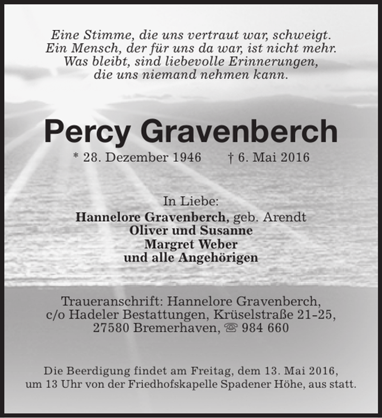 <p>Eine Stimme, die uns vertraut war, schweigt.<br />Ein Mensch, der für uns da war, ist nicht mehr.<br />Was bleibt, sind liebevolle Erinnerungen,<br />die uns niemand nehmen kann.</p><p>Percy Gravenberch<br />* 28. Dezember 1946</p><p>† 6. Mai 2016</p><p>In Liebe:<br />Hannelore Gravenberch, geb. Arendt<br />Oliver und Susanne<br />Margret Weber<br />und alle Angehörigen<br />Traueranschrift: Hannelore Gravenberch,<br />c/o Hadeler Bestattungen, Krüselstraße 21-25,<br />27580 Bremerhaven, s 984 660<br />Die Beerdigung findet am Freitag, dem 13. Mai 2016,<br />um 13 Uhr von der Friedhofskapelle Spadener Höhe, aus statt.</p>