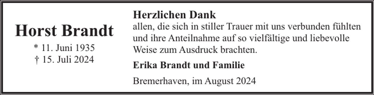 <p>Horst Brandt<br />* 11. Juni 1935<br />† 15. Juli 2024</p><p>Herzlichen Dank</p><p>allen, die sich in stiller Trauer mit uns verbunden fühlten<br />und ihre Anteilnahme auf so vielfältige und liebevolle<br />Weise zum Ausdruck brachten.<br />Erika Brandt und Familie<br />Bremerhaven, im August 2024</p>
