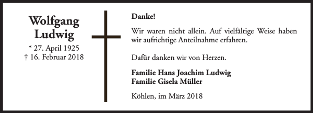 <p>Wolfgang<br />Ludwig<br />* 27. April 1925<br />† 16. Februar 2018</p><p>Danke!<br />Wir waren nicht allein. Auf vielfältige Weise haben<br />wir aufrichtige Anteilnahme erfahren.<br />Dafür danken wir von Herzen.<br />Familie Hans Joachim Ludwig<br />Familie Gisela Müller<br />Köhlen, im März 2018</p>