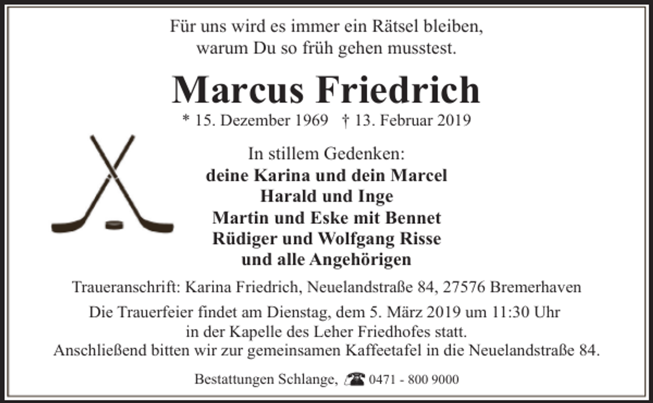 <p>Für uns wird es immer ein Rätsel bleiben,<br />warum Du so früh gehen musstest.</p><p>Marcus Friedrich<br />* 15. Dezember 1969 † 13. Februar 2019</p><p>In stillem Gedenken:<br />deine Karina und dein Marcel<br />Harald und Inge<br />Martin und Eske mit Bennet<br />Rüdiger und Wolfgang Risse<br />und alle Angehörigen<br />Traueranschrift: Karina Friedrich, Neuelandstraße 84, 27576 Bremerhaven<br />Die Trauerfeier findet am Dienstag, dem 5. März 2019 um 11:30 Uhr<br />in der Kapelle des Leher Friedhofes statt.<br />Anschließend bitten wir zur gemeinsamen Kaffeetafel in die Neuelandstraße 84.<br />Bestattungen Schlange,</p><p>0471 - 800 9000</p>