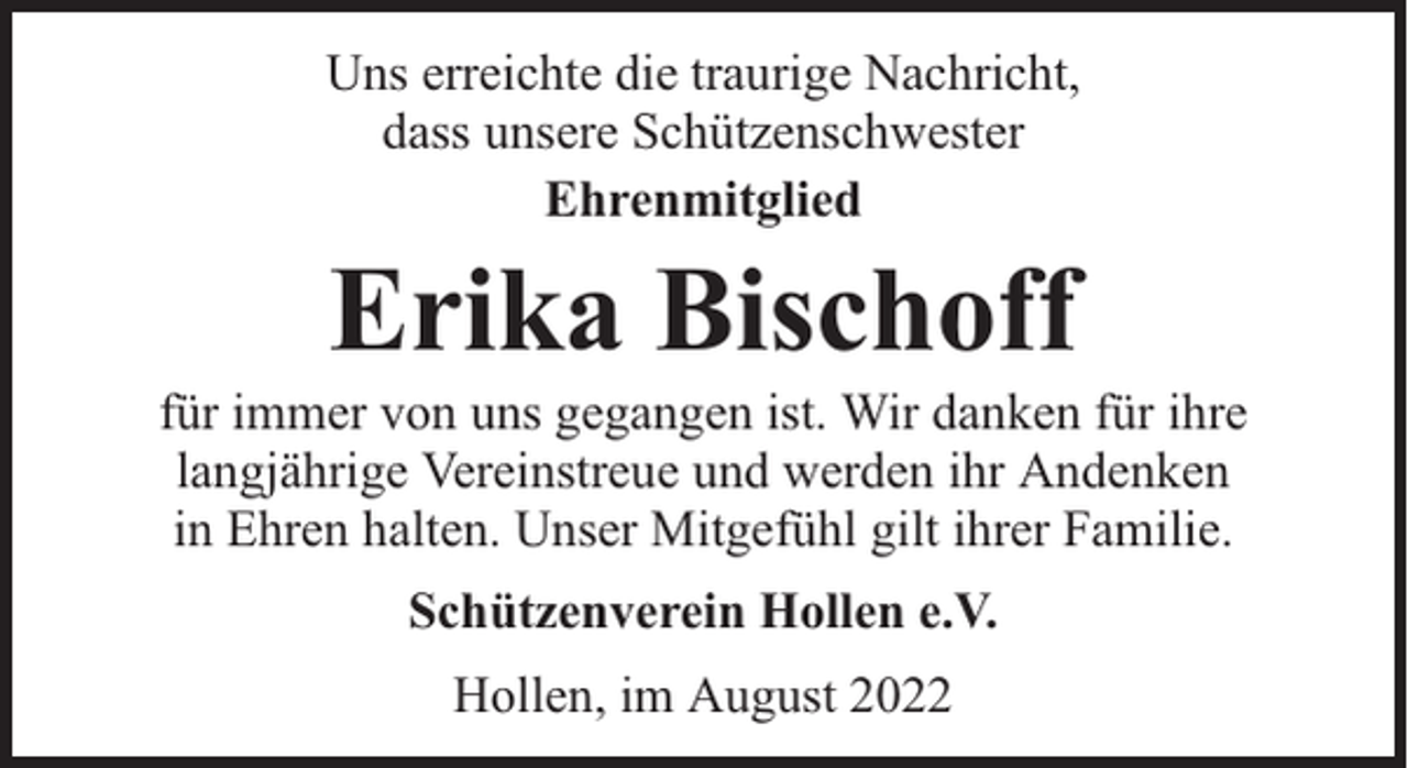<p>Uns erreichte die traurige Nachricht,<br />dass unsere Schützenschwester<br />Ehrenmitglied</p><p>Erika Bischoff</p><p>für immer von uns gegangen ist. Wir danken für ihre<br />langjährige Vereinstreue und werden ihr Andenken<br />in Ehren halten. Unser Mitgefühl gilt ihrer Familie.<br />Schützenverein Hollen e.V.<br />Hollen, im August 2022</p>