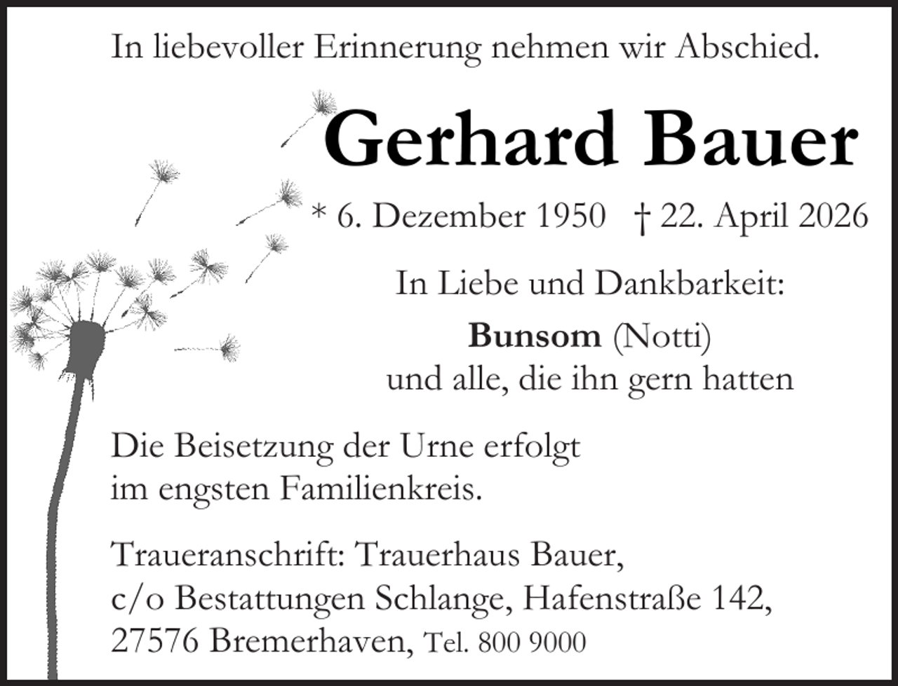 <p>In liebevoller Erinnerung nehmen wir Abschied.</p><p>Gerhard Bauer</p><p>* 6. Dezember 1950 † 22. April 2026<br />In Liebe und Dankbarkeit:<br />Bunsom (Notti)<br />und alle, die ihn gern hatten<br />Die Beisetzung der Urne erfolgt<br />im engsten Familienkreis.<br />Traueranschrift: Trauerhaus Bauer,<br />c/o Bestattungen Schlange, Hafenstraße 142,<br />27576 Bremerhaven, Tel. 800 9000</p>