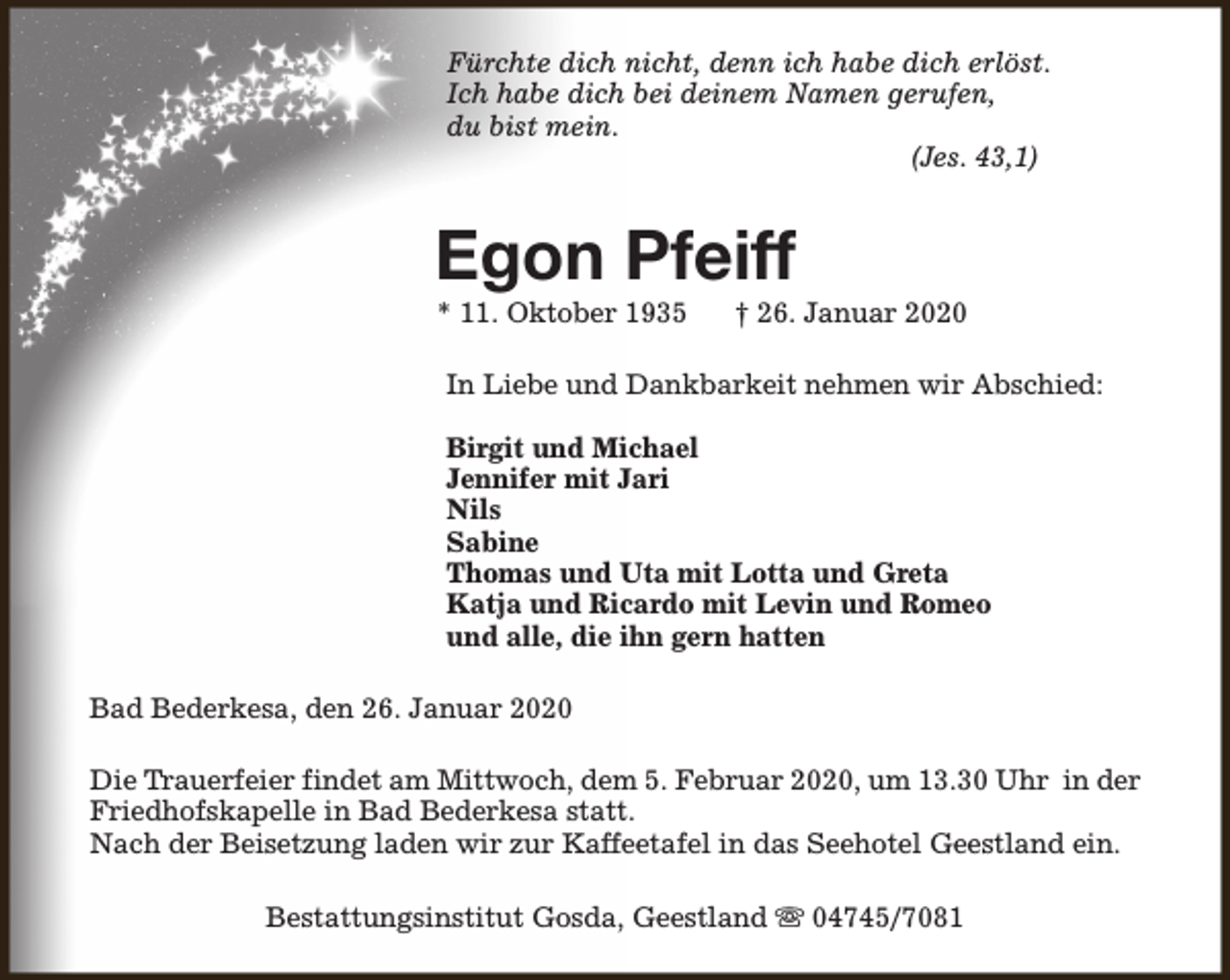 <p>Fürchte dich nicht, denn ich habe dich erlöst.<br />Ich habe dich bei deinem Namen gerufen,<br />du bist mein.<br />(Jes. 43,1)</p><p>Egon Pfeiff<br />* 11. Oktober 1935</p><p>† 26. Januar 2020</p><p>In Liebe und Dankbarkeit nehmen wir Abschied:<br />Birgit und Michael<br />Jennifer mit Jari<br />Nils<br />Sabine<br />Thomas und Uta mit Lotta und Greta<br />Katja und Ricardo mit Levin und Romeo<br />und alle, die ihn gern hatten<br />Bad Bederkesa, den 26. Januar 2020<br />Die Trauerfeier findet am Mittwoch, dem 5. Februar 2020, um 13.30 Uhr in der<br />Friedhofskapelle in Bad Bederkesa statt.<br />Nach der Beisetzung laden wir zur Kaffeetafel in das Seehotel Geestland ein.<br />Bestattungsinstitut Gosda, Geestland s 04745/7081</p>