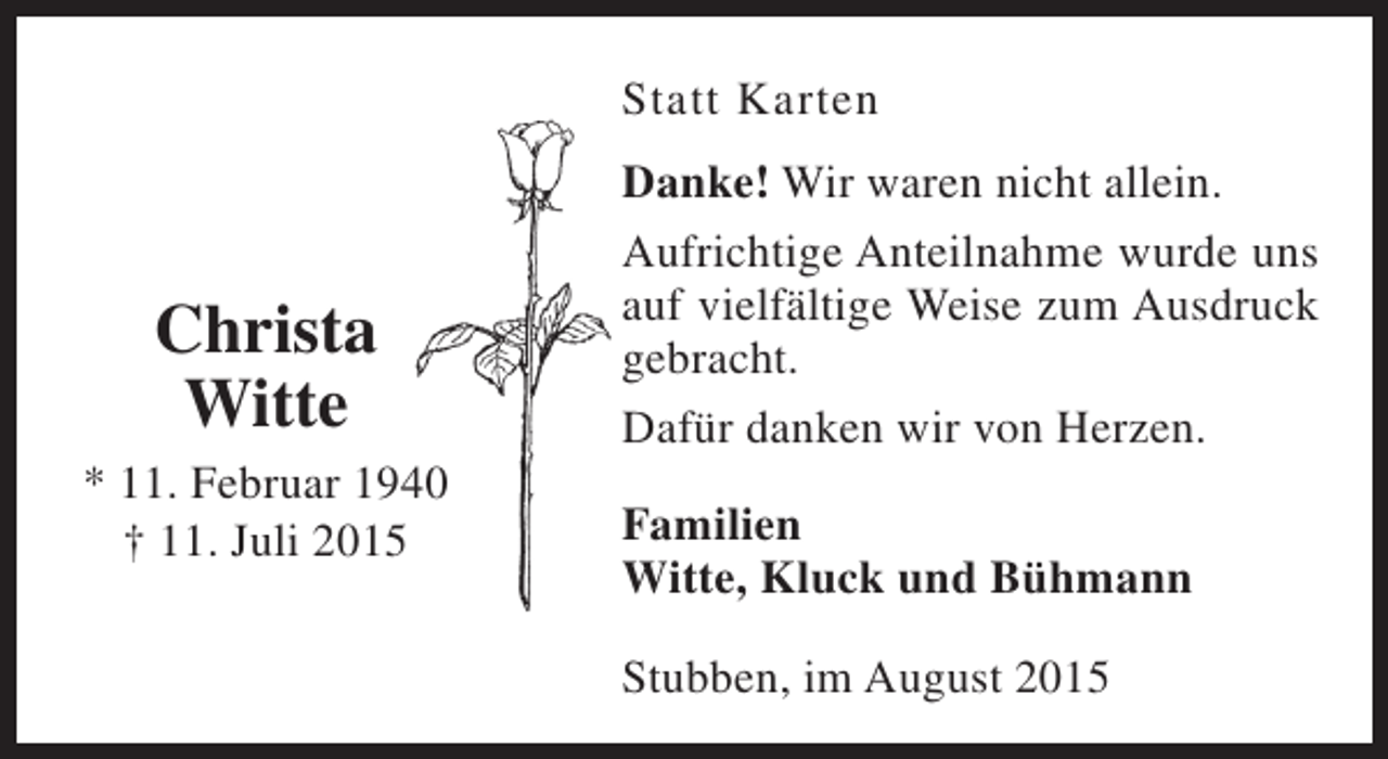 <p>Statt Karten</p><p>Christa<br />Witte<br />* 11. Februar 1940<br />† 11. Juli 2015</p><p>Danke! Wir waren nicht allein.<br />Aufrichtige Anteilnahme wurde uns<br />auf vielfältige Weise zum Ausdruck<br />gebracht.<br />Dafür danken wir von Herzen.<br />Familien<br />Witte, Kluck und Bühmann<br />Stubben, im August 2015</p>