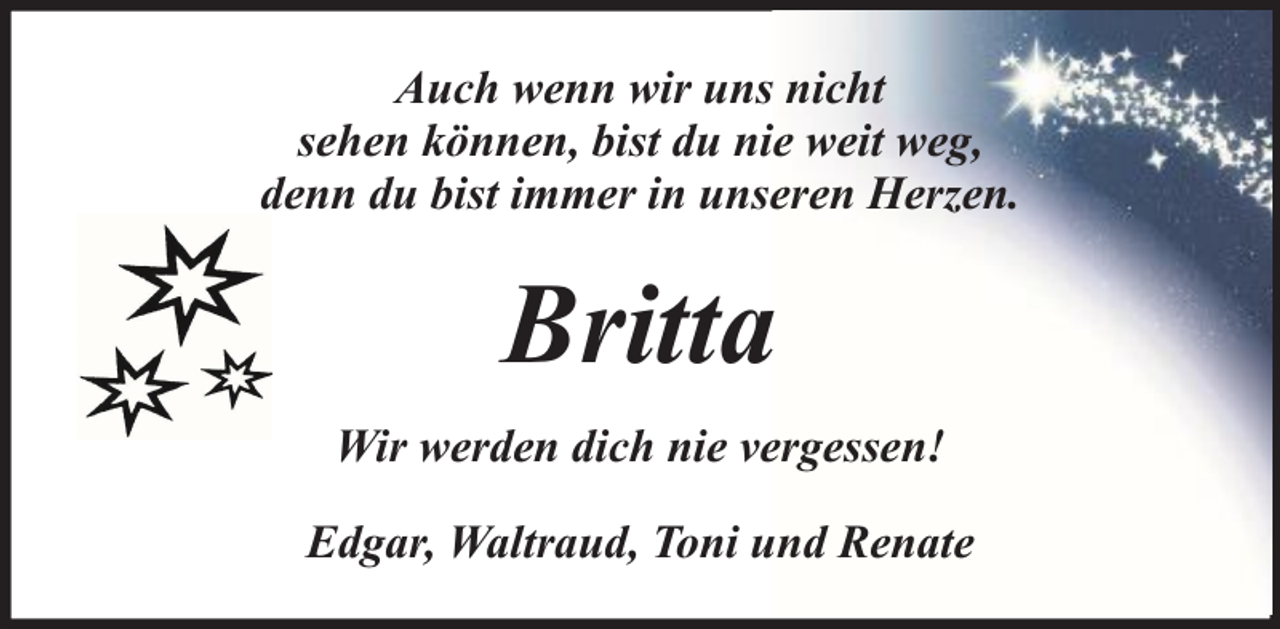 <p>Auch wenn wir uns nicht<br />sehen können, bist du nie weit weg,<br />denn du bist immer in unseren Herzen.</p><p>Britta<br />Wir werden dich nie vergessen!<br />Edgar, Waltraud, Toni und Renate</p>