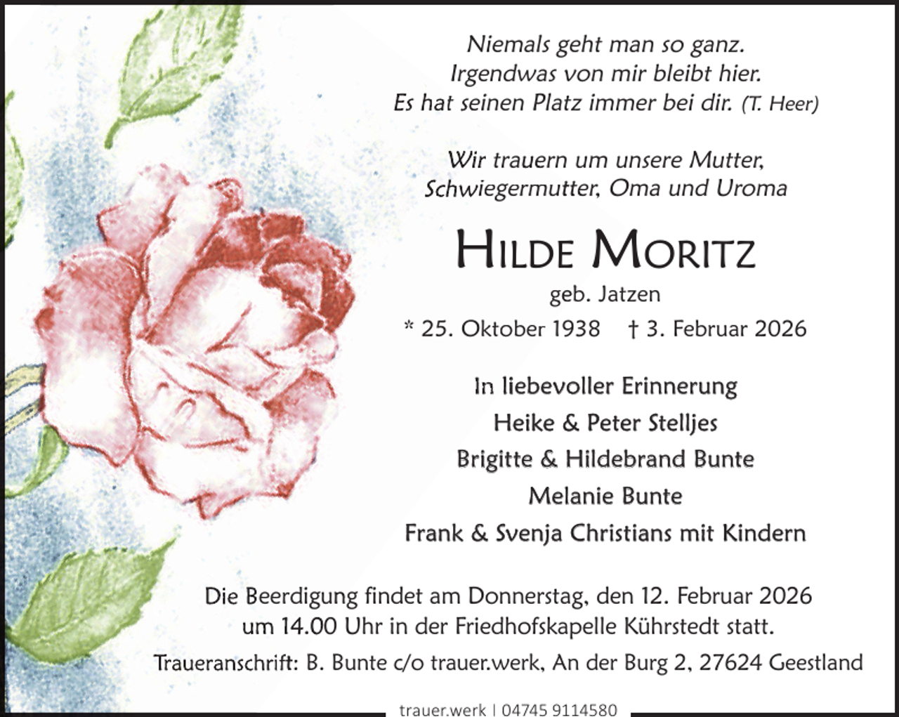 <p>Niemals geht man so ganz.<br />Irgendwas von mir bleibt hier.<br />Es hat seinen Platz immer bei dir. (T. Heer)<br />Wir trau<br />uern um unsere Mutter,<br />Schwiegermuttter, Oma und Uroma</p><p>HILDE MORITZ</p><p>geeb. Jatzen<br />* 25. Oktober 1938 † 3. Februar 2026</p><p>In liebevoller Erinnerung<br />Heike &amp; Peter Stelljes<br />Brigitte &amp; Hildebrand Bunte<br />Melanie Bunte<br />Frank &amp; Svenja Christians mit Kindern<br />Die Beerdigun<br />ng findet am Donnerstag, den 12. Februar 2026<br />um 14.0 Uhr in der Friedhofskapelle Kührstedt statt.<br />Traueranschriftt: B. Bunte c/o trauer.werk, An der Burg 2, 27624 Geestland<br />trauer.werk | 04745 9114580</p>