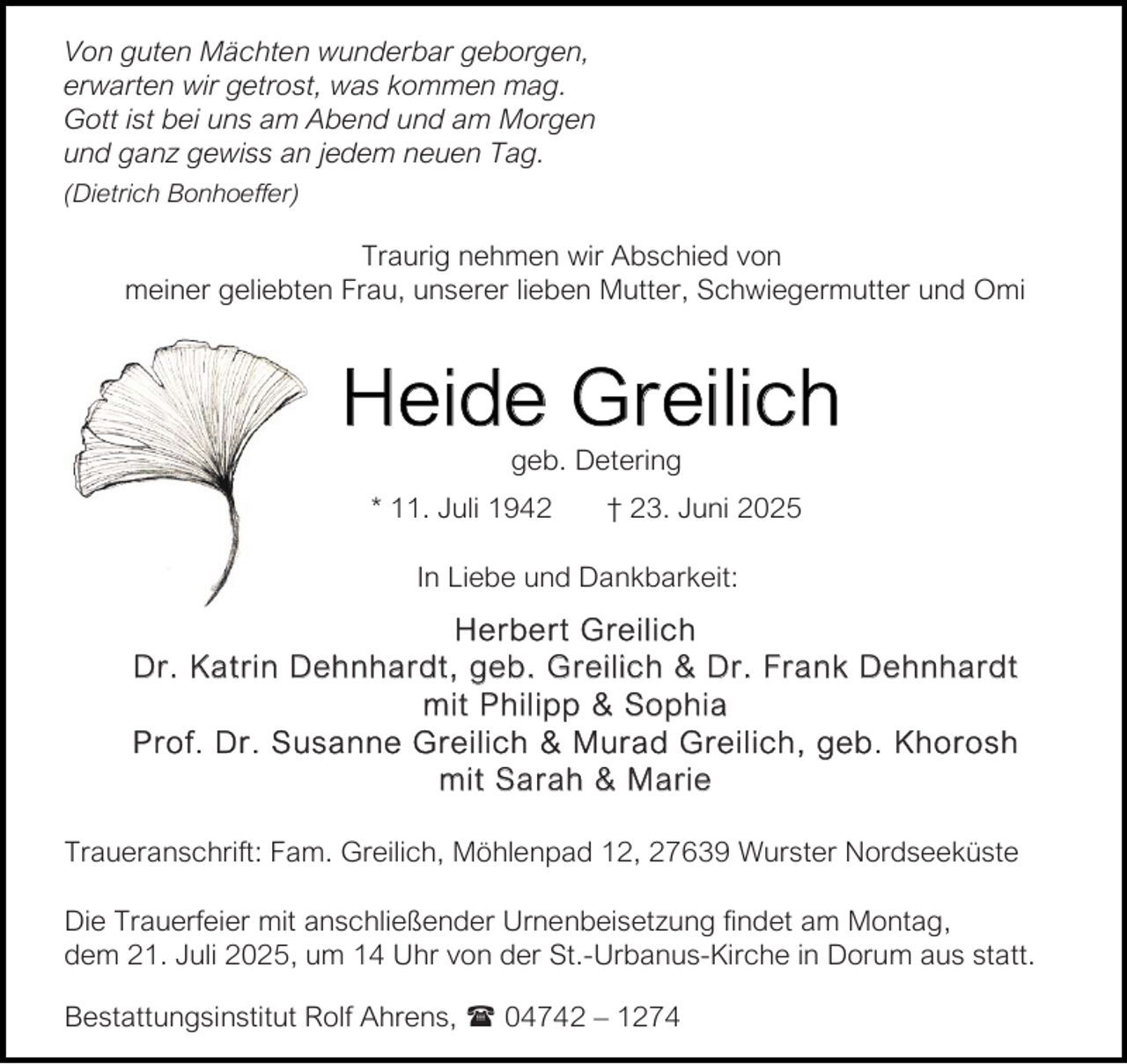 <p>Von guten Mächten wunderbar geborgen,<br />erwarten wir getrost, was kommen mag.<br />Gott ist bei uns am Abend und am Morgen<br />und ganz gewiss an jedem neuen Tag.<br />(Dietrich Bonhoeffer)</p><p>Traurig nehmen wir Abschied von<br />meiner geliebten Frau, unserer lieben Mutter, Schwiegermutter und Omi</p><p>Heide Greilich<br />geb. Detering</p><p>* 11. Juli 1942</p><p>† 23. Juni 2025</p><p>In Liebe und Dankbarkeit:</p><p>H e rbe rt Gre il ich<br />Dr. Ka t ri n Dehnha rdt , geb . G reilic h &amp; Dr. Fra nk De hnhard t<br />m it Phil ipp &amp; So phia<br />P r o f. Dr . S usa n ne G r eilich &amp; M ur a d Gr e il ich , geb . Kh o r os h<br />m it Sa rah &amp; Ma rie<br />Traueranschrift: Fam. Greilich, Möhlenpad 12, 27639 Wurster Nordseeküste<br />Die Trauerfeier mit anschließender Urnenbeisetzung findet am Montag,<br />dem 21. Juli 2025, um 14 Uhr von der St.-Urbanus-Kirche in Dorum aus statt.<br />Bestattungsinstitut Rolf Ahrens,  04742 – 1274</p>