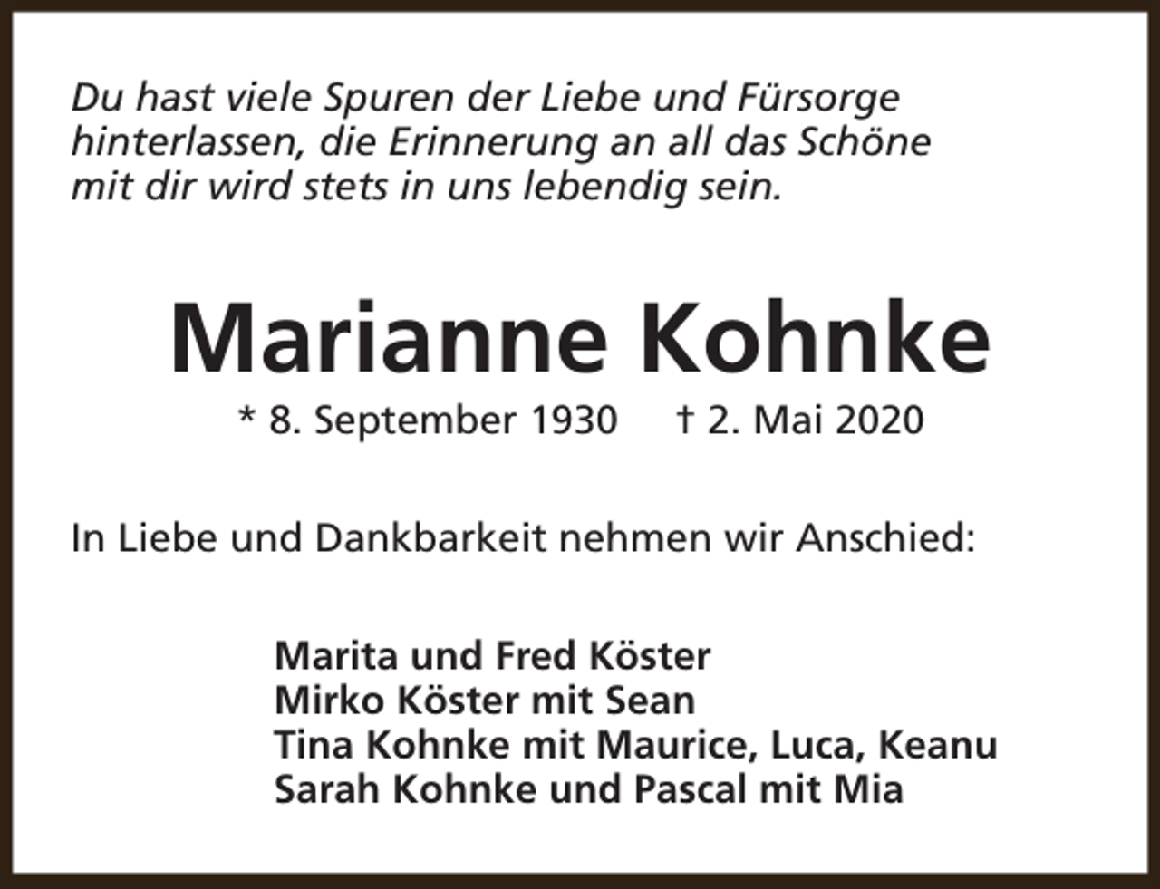 <p>Du hast viele Spuren der Liebe und Fürsorge<br />hinterlassen, die Erinnerung an all das Schöne<br />mit dir wird stets in uns lebendig sein.</p><p>Marianne Kohnke<br />* 8. September 1930</p><p>† 2. Mai 2020</p><p>In Liebe und Dankbarkeit nehmen wir Anschied:<br />Marita und Fred Köster<br />Mirko Köster mit Sean<br />Tina Kohnke mit Maurice, Luca, Keanu<br />Sarah Kohnke und Pascal mit Mia</p>