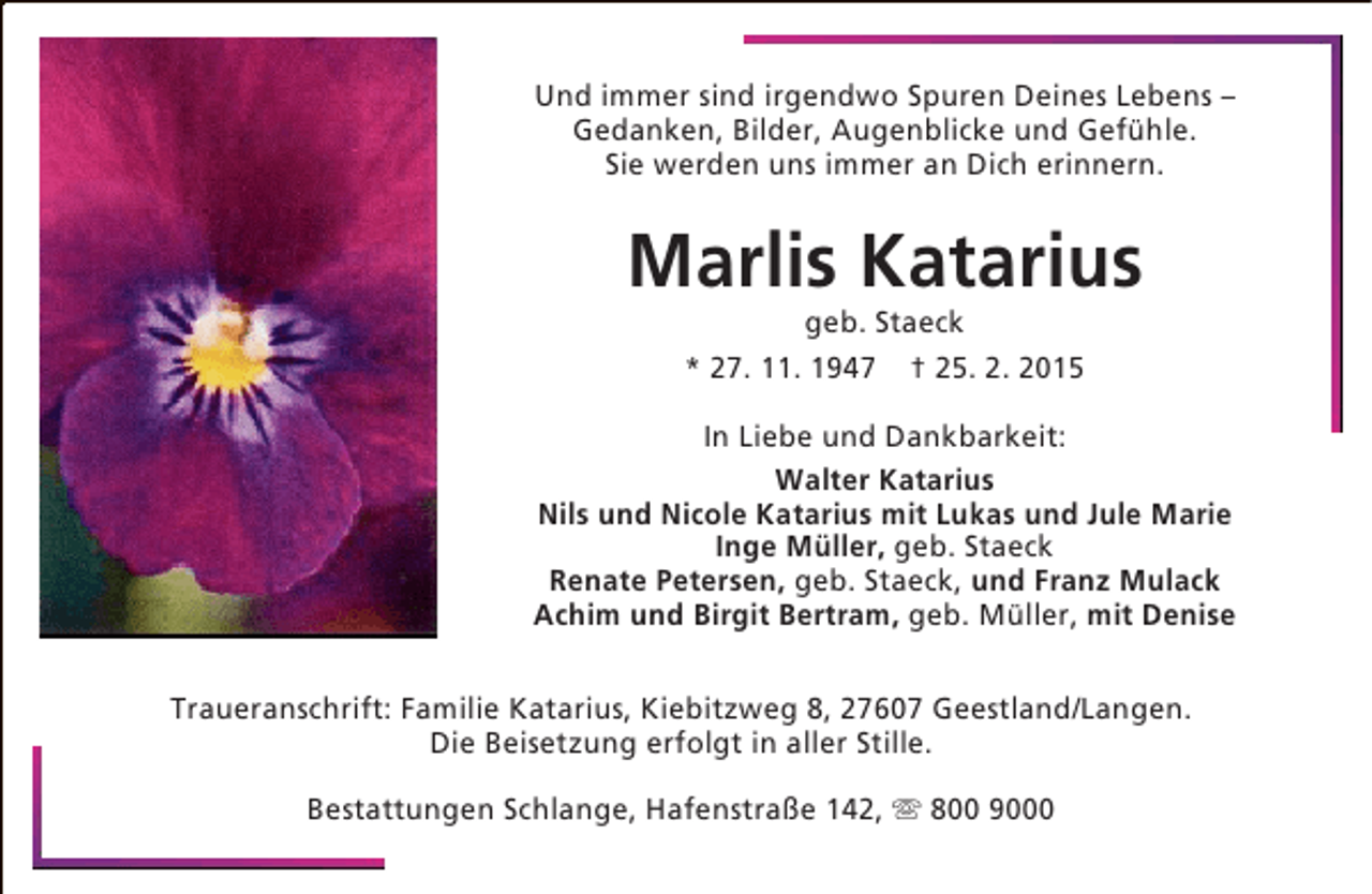 <p>Und immer sind irgendwo Spuren Deines Lebens –<br />Gedanken, Bilder, Augenblicke und Gefühle.<br />Sie werden uns immer an Dich erinnern.</p><p>Marlis Katarius<br />geb. Staeck<br />* 27. 11. 1947 † 25. 2. 2015</p><p>In Liebe und Dankbarkeit:<br />Walter Katarius<br />Nils und Nicole Katarius mit Lukas und Jule Marie<br />Inge Müller, geb. Staeck<br />Renate Petersen, geb. Staeck, und Franz Mulack<br />Achim und Birgit Bertram, geb. Müller, mit Denise<br />Traueranschrift: Familie Katarius, Kiebitzweg 8, 27607 Geestland/Langen.<br />Die Beisetzung erfolgt in aller Stille.<br />Bestattungen Schlange, Hafenstraße 142,  800 9000</p>