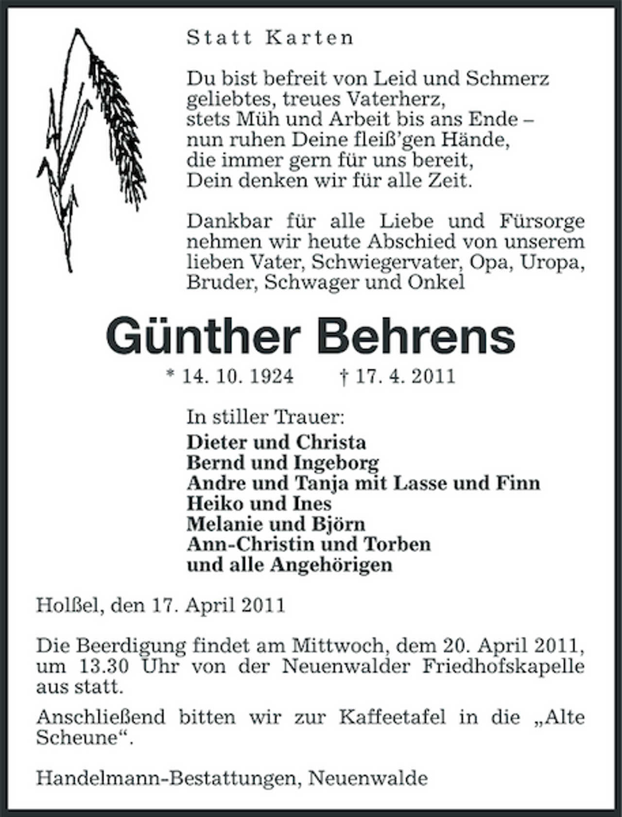 <p>Statt Karten Du bist befreit von Leid und Schmerz geliebtes, treues Vaterherz, stets Müh und Arbeit bis ans Ende – nun ruhen Deine fleiß’gen Hände, die immer gern für uns bereit, Dein denken wir für alle Zeit. Dankbar für alle Liebe und Fürsorge nehmen wir heute Abschied von unserem lieben Vater, Schwiegervater, Opa, Uropa, Bruder, Schwager und Onkel</p><p>Günther Behrens<br />* 14. 10. 1924 † 17. 4. 2011 In stiller Trauer: Dieter und Christa Bernd und Ingeborg Andre und Tanja mit Lasse und Finn Heiko und Ines Melanie und Björn Ann-Christin und Torben und alle Angehörigen Holßel, den 17. April 2011 Die Beerdigung findet am Mittwoch, dem 20. April 2011, um 13.30 Uhr von der Neuenwalder Friedhofskapelle aus statt. Anschließend bitten wir zur Kaffeetafel in die „Alte Scheune“. Handelmann-Bestattungen, Neuenwalde</p>