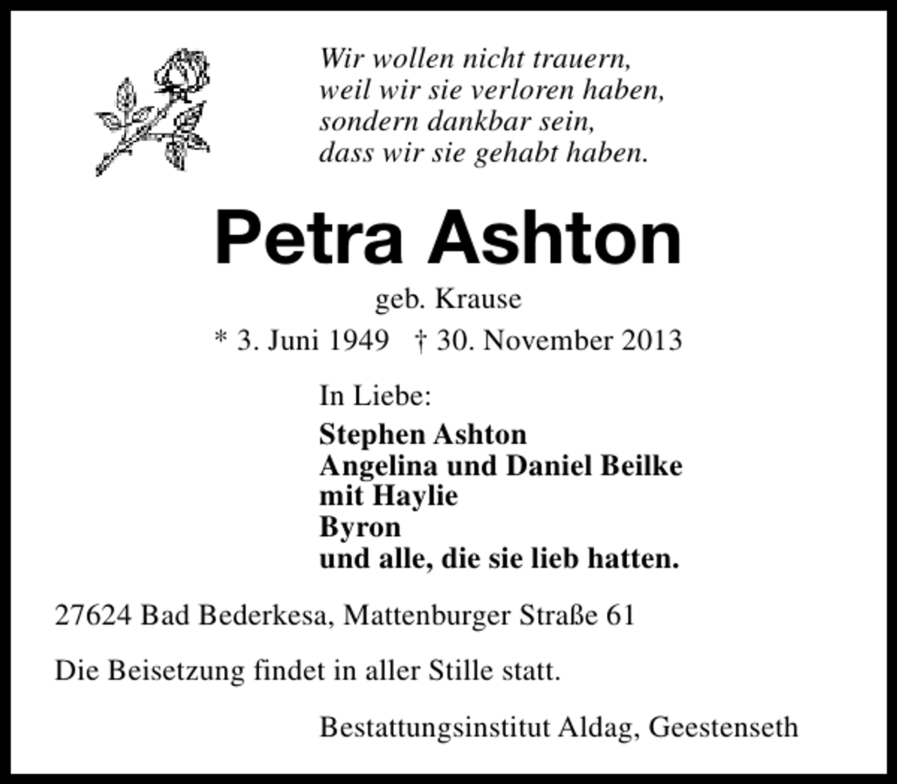 <p>Wir wollen nicht trauern,<br />weil wir sie verloren haben,<br />sondern dankbar sein,<br />dass wir sie gehabt haben.</p><p>Petra Ashton<br />geb. Krause<br />* 3. Juni 1949 † 30. November 2013<br />In Liebe:<br />Stephen Ashton<br />Angelina und Daniel Beilke<br />mit Haylie<br />Byron<br />und alle, die sie lieb hatten.<br />27624 Bad Bederkesa, Mattenburger Straße 61<br />Die Beisetzung findet in aller Stille statt.<br />Bestattungsinstitut Aldag, Geestenseth</p>