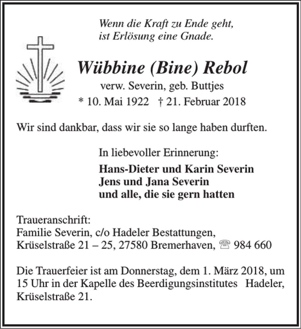 <p>Wenn die Kraft zu Ende geht,<br />ist Erlösung eine Gnade.</p><p>Wübbine (Bine) Rebol<br />verw. Severin, geb. Buttjes<br />* 10. Mai 1922 † 21. Februar 2018</p><p>Wir sind dankbar, dass wir sie so lange haben durften.<br />In liebevoller Erinnerung:<br />Hans-Dieter und Karin Severin<br />Jens und Jana Severin<br />und alle, die sie gern hatten<br />Traueranschrift:<br />Familie Severin, c/o Hadeler Bestattungen,<br />Krüselstraße 21 – 25, 27580 Bremerhaven,  984 660<br />Die Trauerfeier ist am Donnerstag, dem 1. März 2018, um<br />15 Uhr in der Kapelle des Beerdigungsinstitutes Hadeler,<br />Krüselstraße 21.</p>
