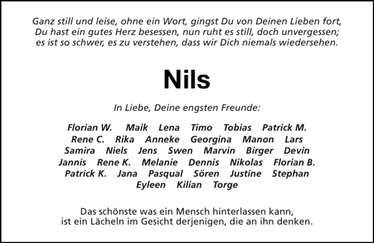 <p>Ganz still und leise, ohne ein Wort, gingst Du von Deinen Lieben fort,<br />Du hast ein gutes Herz besessen, nun ruht es still, doch unvergessen;<br />es ist so schwer, es zu verstehen, dass wir Dich niemals wiedersehen.</p><p>Nils<br />In Liebe, Deine engsten Freunde:<br />Florian W. Maik Lena Timo Tobias Patrick M.<br />Rene C. Rika Anneke Georgina Manon Lars<br />Samira Niels Jens Swen Marvin Birger Devin<br />Jannis Rene K. Melanie Dennis Nikolas Florian B.<br />Patrick K. Jana Pasqual Sören Justine Stephan<br />Eyleen Kilian Torge<br />Das schönste was ein Mensch hinterlassen kann,<br />ist ein Lächeln im Gesicht derjenigen, die an ihn denken.</p>