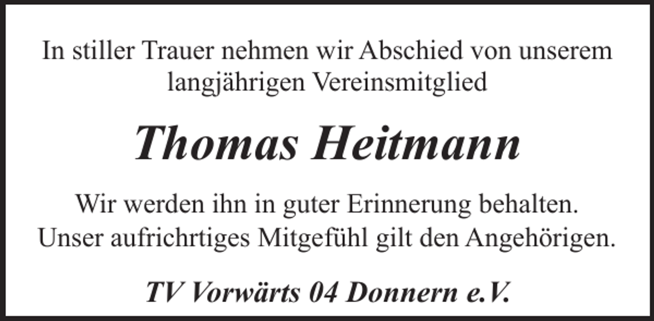 <p>In stiller Trauer nehmen wir Abschied von unserem<br />langjährigen Vereinsmitglied</p><p>Thomas Heitmann<br />Wir werden ihn in guter Erinnerung behalten.<br />Unser aufrichrtiges Mitgefühl gilt den Angehörigen.</p><p>TV Vorwärts 04 Donnern e.V.</p>