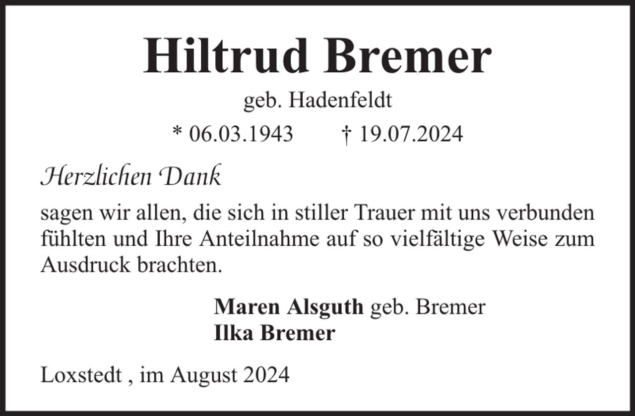 <p>Hiltrud Bremer<br />geb. Hadenfeldt<br />* 06.03.1943<br />† 19.07.2024</p><p>Herzlichen Dank<br />sagen wir allen, die sich in stiller Trauer mit uns verbunden<br />fühlten und Ihre Anteilnahme auf so vielfältige Weise zum<br />Ausdruck brachten.<br />Maren Alsguth geb. Bremer<br />Ilka Bremer<br />Loxstedt , im August 2024</p>