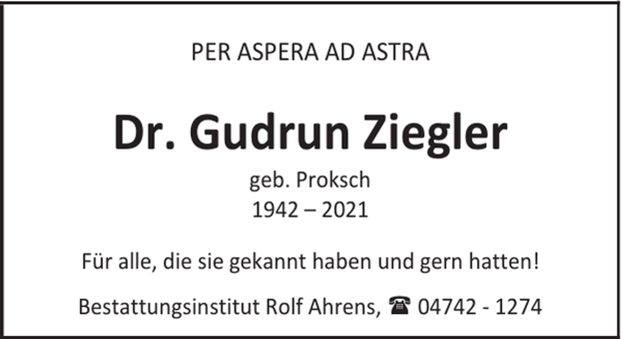 <p>PER ASPERA AD ASTRA</p><p>Dr. Gudrun Ziegler<br />geb. Proksch<br />1942 – 2021</p><p>Für alle, die sie gekannt haben und gern hatten!<br />Bestattungsinstitut Rolf Ahrens, 04742 - 1274</p>