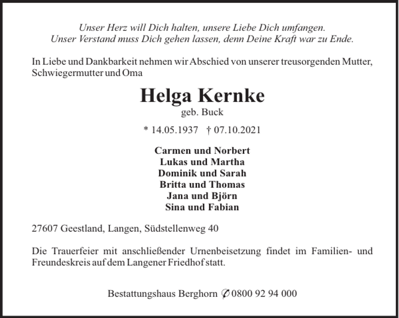 <p>Unser Herz will Dich halten, unsere Liebe Dich umfangen.<br />Unser Verstand muss Dich gehen lassen, denn Deine Kraft war zu Ende.<br />In Liebe und Dankbarkeit nehmen wir Abschied von unserer treusorgenden Mutter,<br />Schwiegermutter und Oma</p><p>Helga Kernke<br />geb. Buck<br />* 14.05.1937 † 07.10.2021<br />Carmen und Norbert<br />Lukas und Martha<br />Dominik und Sarah<br />Britta und Thomas<br />Jana und Björn<br />Sina und Fabian<br />27607 Geestland, Langen, Südstellenweg 40<br />Die Trauerfeier mit anschließender Urnenbeisetzung findet im Familien- und<br />Freundeskreis auf dem Langener Friedhof statt.<br />Bestattungshaus Berghorn * 0800 92 94 000</p>