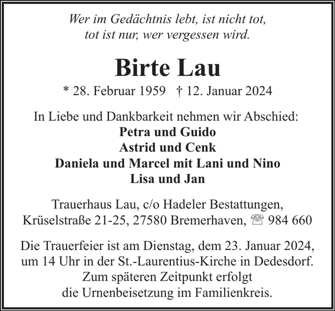 <p>Wer im Gedächtnis lebt, ist nicht tot,<br />tot ist nur, wer vergessen wird.</p><p>Birte Lau</p><p>* 28. Februar 1959 † 12. Januar 2024<br />In Liebe und Dankbarkeit nehmen wir Abschied:<br />Petra und Guido<br />Astrid und Cenk<br />Daniela und Marcel mit Lani und Nino<br />Lisa und Jan<br />Trauerhaus Lau, c/o Hadeler Bestattungen,<br />Krüselstraße 21-25, 27580 Bremerhaven, ' 984 660<br />Die Trauerfeier ist am Dienstag, dem 23. Januar 2024,<br />um 14 Uhr in der St.-Laurentius-Kirche in Dedesdorf.<br />Zum späteren Zeitpunkt erfolgt<br />die Urnenbeisetzung im Familienkreis.</p>