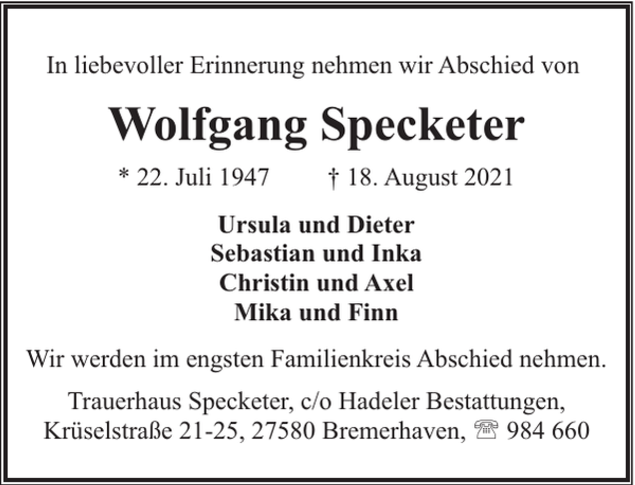 <p>In liebevoller Erinnerung nehmen wir Abschied von</p><p>Wolfgang Specketer<br />* 22. Juli 1947</p><p>† 18. August 2021</p><p>Ursula und Dieter<br />Sebastian und Inka<br />Christin und Axel<br />Mika und Finn<br />Wir werden im engsten Familienkreis Abschied nehmen.<br />Trauerhaus Specketer, c/o Hadeler Bestattungen,<br />Krüselstraße 21-25, 27580 Bremerhaven, ' 984 660</p>