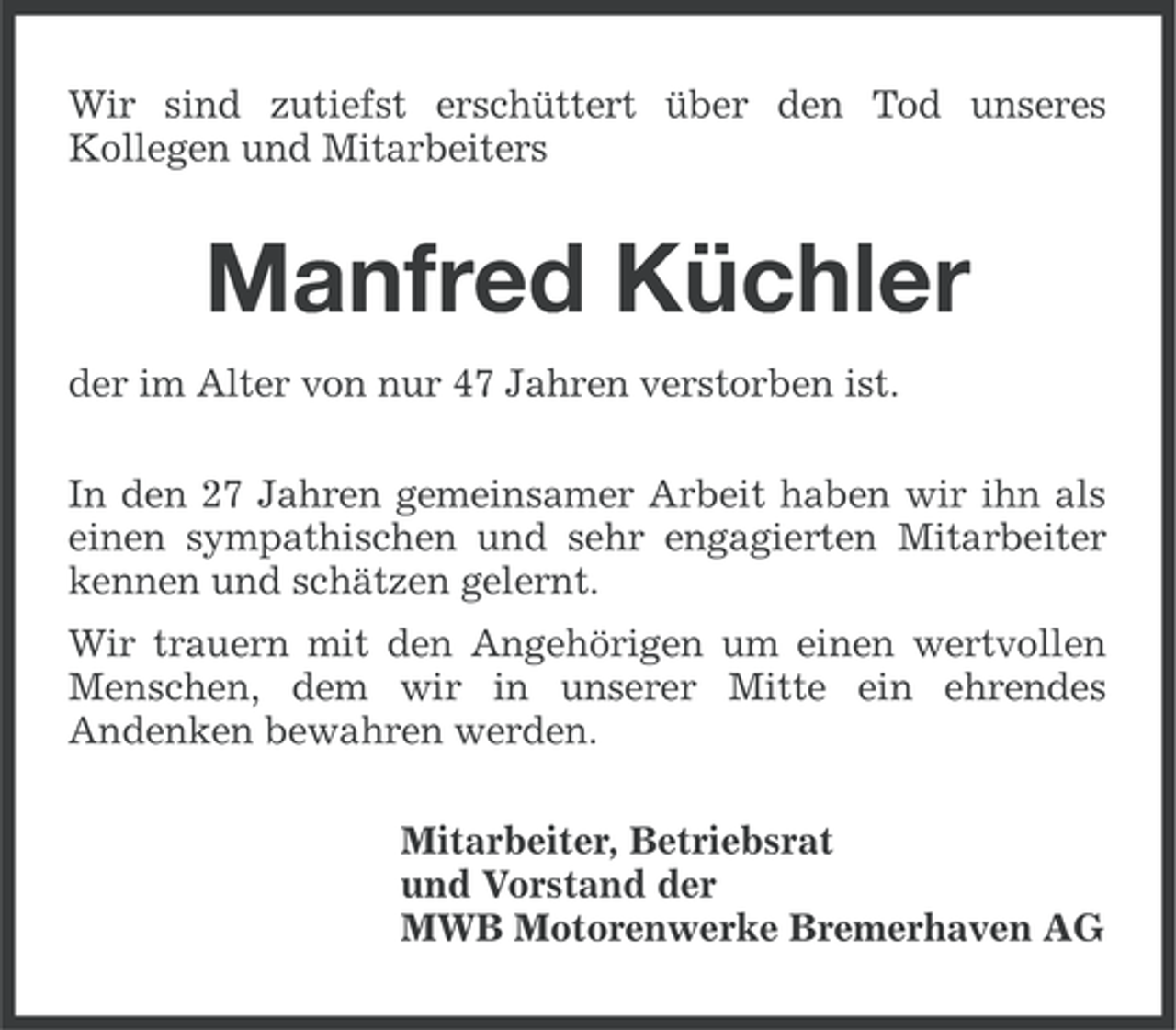 <p>Wir sind zutiefst erschüttert über den Tod unseres<br />Kollegen und Mitarbeiters</p><p>Manfred Küchler<br />der im Alter von nur 47 Jahren verstorben ist.<br />In den 27 Jahren gemeinsamer Arbeit haben wir ihn als<br />einen sympathischen und sehr engagierten Mitarbeiter<br />kennen und schätzen gelernt.<br />Wir trauern mit den Angehörigen um einen wertvollen<br />Menschen, dem wir in unserer Mitte ein ehrendes<br />Andenken bewahren werden.<br />Mitarbeiter, Betriebsrat<br />und Vorstand der<br />MWB Motorenwerke Bremerhaven AG</p>