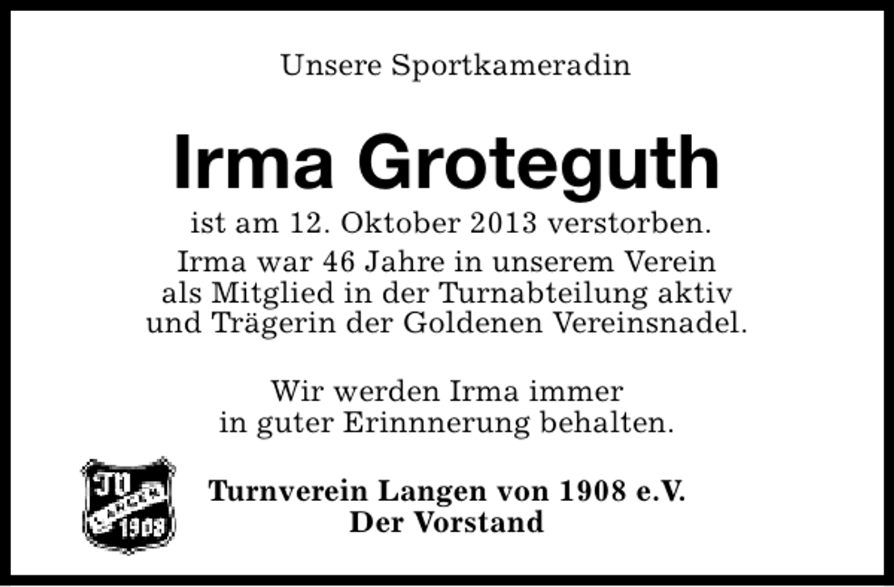 <p>Unsere Sportkameradin</p><p>Irma Groteguth</p><p>ist am 12. Oktober 2013 verstorben.<br />Irma war 46 Jahre in unserem Verein<br />als Mitglied in der Turnabteilung aktiv<br />und Trägerin der Goldenen Vereinsnadel.<br />Wir werden Irma immer<br />in guter Erinnnerung behalten.<br />Turnverein Langen von 1908 e.V.<br />Der Vorstand</p>