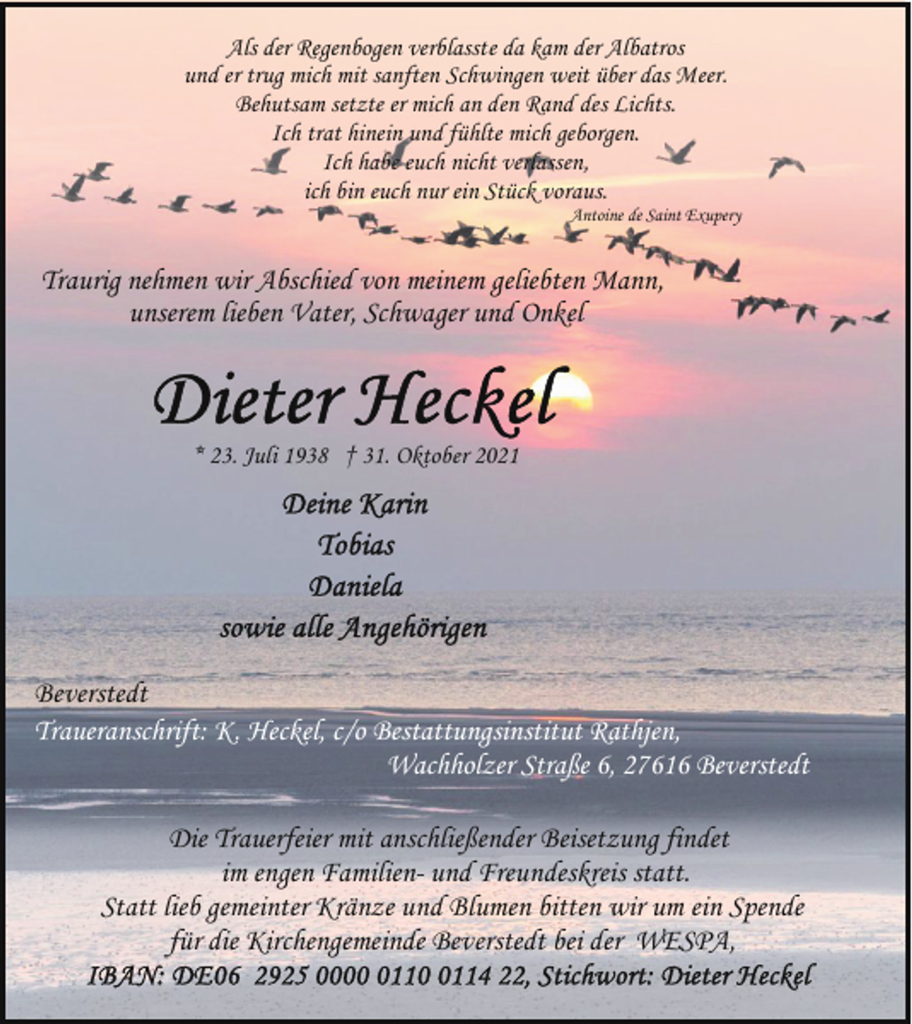 <p>Als der Regenbogen verblasste da kam der Albatros<br />und er trug mich mit sanften Schwingen weit über das Meer.<br />Behutsam setzte er mich an den Rand des Lichts.<br />Ich trat hinein und fühlte mich geborgen.<br />Ich habe euch nicht verlassen,<br />ich bin euch nur ein Stück voraus.</p>
<p>Antoine de Saint Exupery</p>
<p>Traurig nehmen wir Abschied von meinem geliebten Mann,<br />unserem lieben Vater, Schwager und Onkel</p>
<p>* 23. Juli 1938 † 31. Oktober 2021</p>
<p>Beverstedt<br />Traueranschrift: K. Heckel, c/o Bestattungsinstitut Rathjen,<br />Wachholzer Straße 6, 27616 Beverstedt<br />Die Trauerfeier mit anschließender Beisetzung findet<br />im engen Familien- und Freundeskreis statt.<br />Statt lieb gemeinter Kränze und Blumen bitten wir um ein Spende<br />für die Kirchengemeinde Beverstedt bei der WESPA,</p>