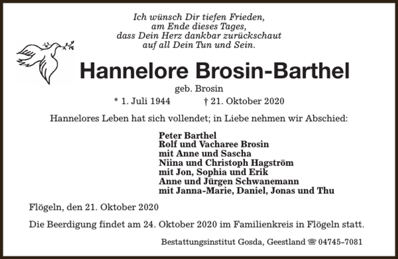 <p>Ich wünsch Dir tiefen Frieden,<br />am Ende dieses Tages,<br />dass Dein Herz dankbar zurückschaut<br />auf all Dein Tun und Sein.</p>
<p>Hannelore Brosin-Barthel<br />* 1. Juli 1944</p>
<p>geb. Brosin<br />† 21. Oktober 2020</p>
<p>Hannelores Leben hat sich vollendet; in Liebe nehmen wir Abschied:<br />Peter Barthel<br />Rolf und Vacharee Brosin<br />mit Anne und Sascha<br />Niina und Christoph Hagström<br />mit Jon, Sophia und Erik<br />Anne und Jürgen Schwanemann<br />mit Janna-Marie, Daniel, Jonas und Thu<br />Flögeln, den 21. Oktober 2020<br />Die Beerdigung findet am 24. Oktober 2020 im Familienkreis in Flögeln statt.<br />Bestattungsinstitut Gosda, Geestland s 04745-7081</p>