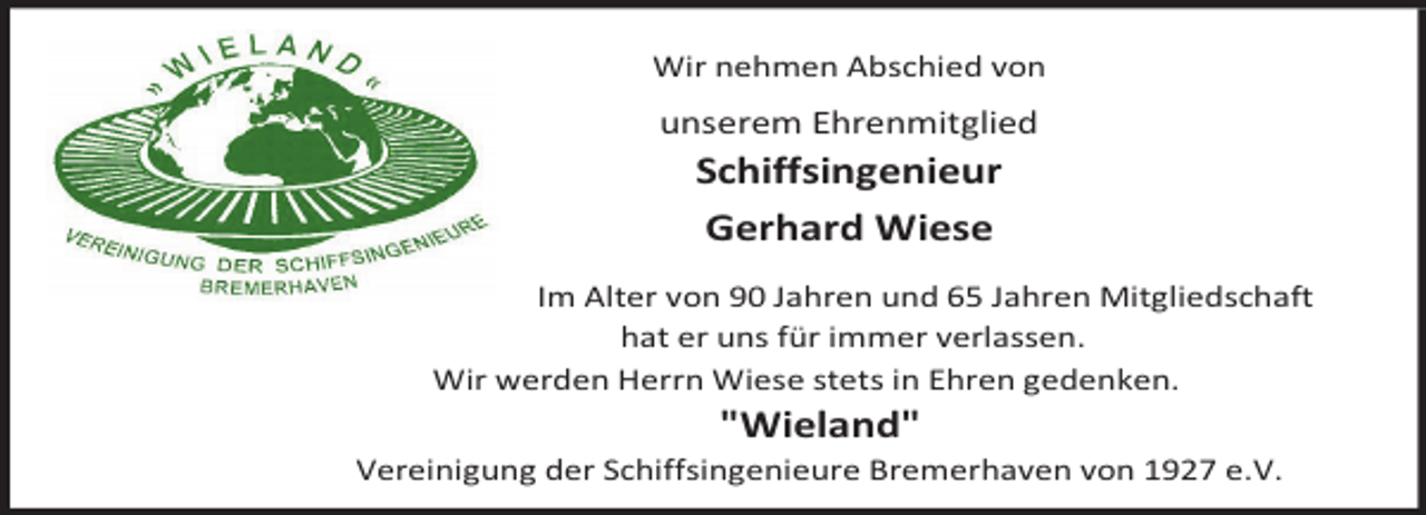 <p>Wir nehmen Abschied von</p><p>unserem Ehrenmitglied</p><p>Schiffsingenieur<br />Gerhard Wiese<br />Im Alter von 90 Jahren und 65 Jahren Mitgliedschaft<br />hat er uns für immer verlassen.<br />Wir werden Herrn Wiese stets in Ehren gedenken.</p><p>"Wieland"</p><p>Vereinigung der Schiffsingenieure Bremerhaven von 1927 e.V.</p>
