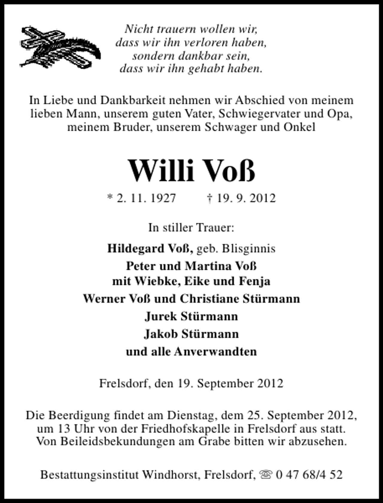 <p>Nicht trauern wollen wir,<br />dass wir ihn verloren haben,<br />sondern dankbar sein,<br />dass wir ihn gehabt haben.<br />In Liebe und Dankbarkeit nehmen wir Abschied von meinem<br />lieben Mann, unserem guten Vater, Schwiegervater und Opa,<br />meinem Bruder, unserem Schwager und Onkel</p>
<p>Willi Voß</p>
<p>* 2. 11. 1927</p>
<p>† 19. 9. 2012</p>
<p>In stiller Trauer:<br />Hildegard Voß, geb. Blisginnis<br />Peter und Martina Voß<br />mit Wiebke, Eike und Fenja<br />Werner Voß und Christiane Stürmann<br />Jurek Stürmann<br />Jakob Stürmann<br />und alle Anverwandten<br />Frelsdorf, den 19. September 2012<br />Die Beerdigung findet am Dienstag, dem 25. September 2012,<br />um 13 Uhr von der Friedhofskapelle in Frelsdorf aus statt.<br />Von Beileidsbekundungen am Grabe bitten wir abzusehen.<br />Bestattungsinstitut Windhorst, Frelsdorf, s 0 47 68/4 52</p>