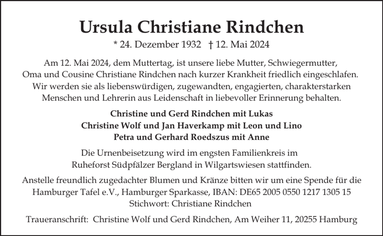 <p>Ursula Christiane Rindchen<br />* 24. Dezember 1932 † 12. Mai 2024</p>
<p>Am 12. Mai 2024, dem Muttertag, ist unsere liebe Mutter, Schwiegermutter,<br />Oma und Cousine Christiane Rindchen nach kurzer Krankheit friedlich eingeschlafen.<br />Wir werden sie als liebenswürdigen, zugewandten, engagierten, charakterstarken<br />Menschen und Lehrerin aus Leidenschaft in liebevoller Erinnerung behalten.<br />Christine und Gerd Rindchen mit Lukas<br />Christine Wolf und Jan Haverkamp mit Leon und Lino<br />Petra und Gerhard Roedszus mit Anne<br />Die Urnenbeisetzung wird im engsten Familienkreis im<br />Ruheforst Südpfälzer Bergland in Wilgartswiesen stattfinden.<br />Anstelle freundlich zugedachter Blumen und Kränze bitten wir um eine Spende für die<br />Hamburger Tafel e.V., Hamburger Sparkasse, IBAN: DE65 2050 1217 1305 15<br />Stichwort: Christiane Rindchen<br />Traueranschrift: Christine Wolf und Gerd Rindchen, Am Weiher 11, 20255 Hamburg</p>