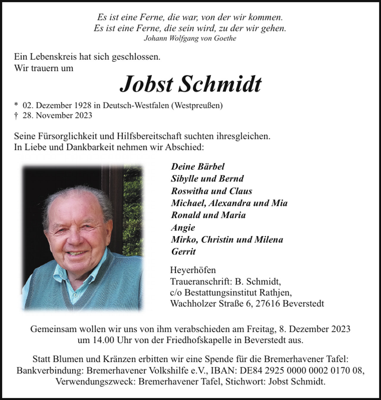 <p>Es ist eine Ferne, die war, von der wir kommen.<br />Es ist eine Ferne, die sein wird, zu der wir gehen.<br />Johann Wolfgang von Goethe</p><p>Ein Lebenskreis hat sich geschlossen.<br />Wir trauern um</p><p>Jobst Schmidt</p><p>* 02. Dezember 1928 in Deutsch-Westfalen (Westpreußen)<br />† 28. November 2023</p><p>Seine Fürsorglichkeit und Hilfsbereitschaft suchten ihresgleichen.<br />In Liebe und Dankbarkeit nehmen wir Abschied:<br />Deine Bärbel<br />Sibylle und Bernd<br />Roswitha und Claus<br />Michael, Alexandra und Mia<br />Ronald und Maria<br />Angie<br />Mirko, Christin und Milena<br />Gerrit<br />Heyerhöfen<br />Traueranschrift: B. Schmidt,<br />c/o Bestattungsinstitut Rathjen,<br />Wachholzer Straße 6, 27616 Beverstedt<br />Gemeinsam wollen wir uns von ihm verabschieden am Freitag, 8. Dezember 2023<br />um 14.00 Uhr von der Friedhofskapelle in Beverstedt aus.<br />Statt Blumen und Kränzen erbitten wir eine Spende für die Bremerhavener Tafel:<br />Bankverbindung: Bremerhavener Volkshilfe e.V., IBAN: DE84 2925 02 0178,<br />Verwendungszweck: Bremerhavener Tafel, Stichwort: Jobst Schmidt.</p>