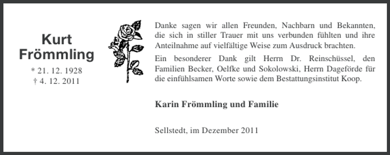 <p>Kurt<br />Frömmling<br />* 21. 12. 1928<br />† 4. 12. 2011</p><p>Danke sagen wir allen Freunden, Nachbarn und Bekannten,<br />die sich in stiller Trauer mit uns verbunden fühlten und ihre<br />Anteilnahme auf vielfältige Weise zum Ausdruck brachten.<br />Ein besonderer Dank gilt Herrn Dr. Reinschüssel, den<br />Familien Becker, Oelfke und Sokolowski, Herrn Dageförde für<br />die einfühlsamen Worte sowie dem Bestattungsinstitut Koop.</p><p>Karin Frömmling und Familie<br />Sellstedt, im Dezember 2011</p>