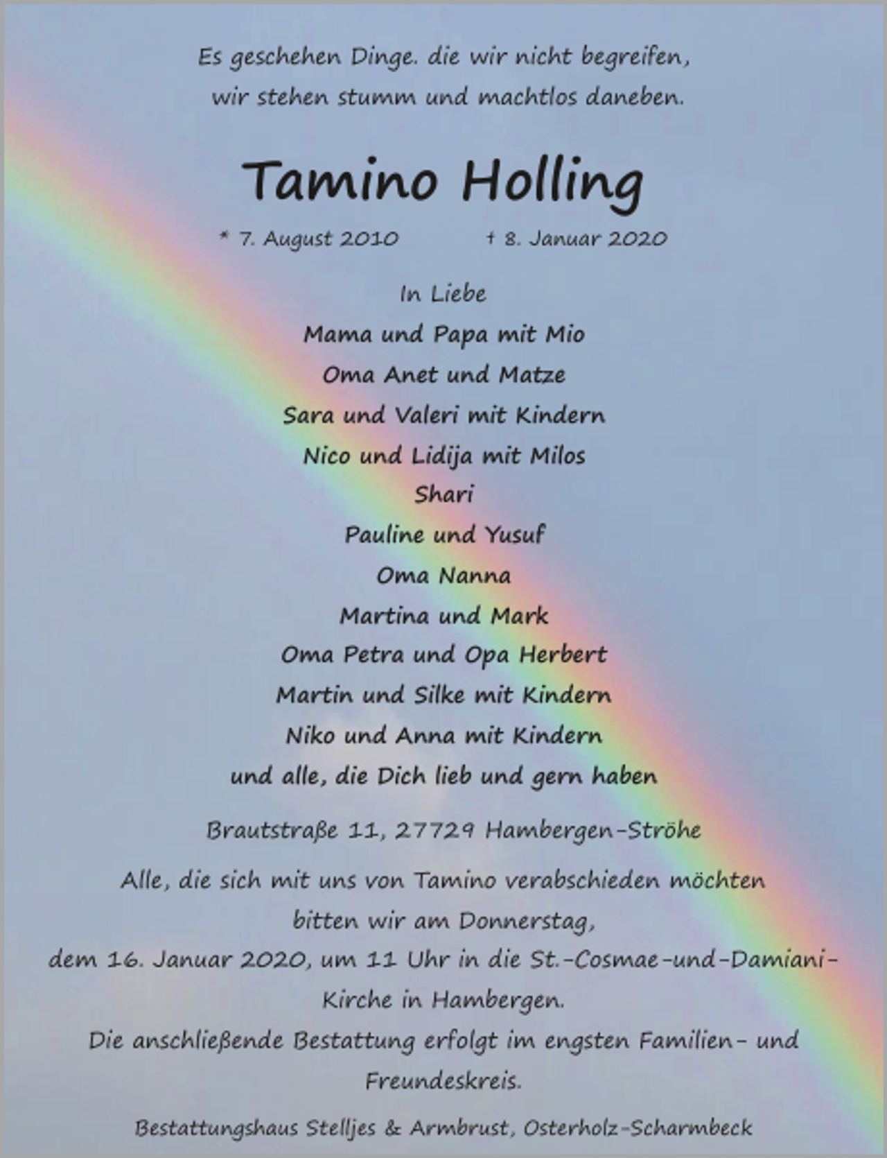 <p>Es geschehen Dinge. die wir nicht begreifen,<br />wir stehen stumm und machtlos daneben.</p><p>Tamino Holling<br />* 7. August 2010</p><p>† 8. Januar 2020</p><p>In Liebe<br />Mama und Papa mit Mio<br />Oma Anet und Matze<br />Sara und Valeri mit Kindern<br />Nico und Lidija mit Milos<br />Shari<br />Pauline und Yusuf<br />Oma Nanna<br />Martina und Mark<br />Oma Petra und Opa Herbert<br />Martin und Silke mit Kindern<br />Niko und Anna mit Kindern<br />und alle, die Dich lieb und gern haben<br />Brautstraße 11, 27729 Hambergen-Ströhe<br />Alle, die sich mit uns von Tamino verabschieden möchten<br />bitten wir am Donnerstag,<br />dem 16. Januar 2020, um 11 Uhr in die St.-Cosmae-und-DamianiKirche in Hambergen.<br />Die anschließende Bestattung erfolgt im engsten Familien- und<br />Freundeskreis.<br />Bestattungshaus Stelljes &amp; Armbrust, Osterholz-Scharmbeck</p>