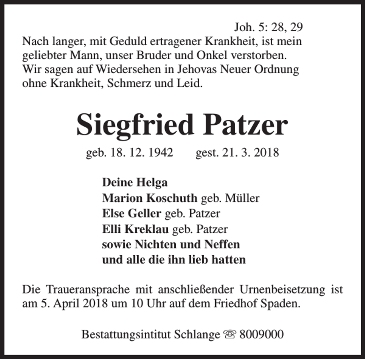<p>Joh. 5: 28, 29<br />Nach langer, mit Geduld ertragener Krankheit, ist mein<br />geliebter Mann, unser Bruder und Onkel verstorben.<br />Wir sagen auf Wiedersehen in Jehovas Neuer Ordnung<br />ohne Krankheit, Schmerz und Leid.</p><p>Siegfried Patzer<br />geb. 18. 12. 1942</p><p>gest. 21. 3. 2018</p><p>Deine Helga<br />Marion Koschuth geb. Müller<br />Else Geller geb. Patzer<br />Elli Kreklau geb. Patzer<br />sowie Nichten und Neffen<br />und alle die ihn lieb hatten<br />Die Traueransprache mit anschließender Urnenbeisetzung ist<br />am 5. April 2018 um 10 Uhr auf dem Friedhof Spaden.<br />Bestattungsintitut Schlange s 8009000</p>