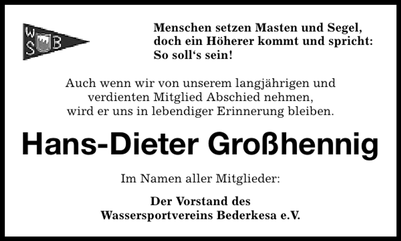 <p>Menschen setzen Masten und Segel,<br />doch ein Höherer kommt und spricht:<br />So soll‘s sein!<br />Auch wenn wir von unserem langjährigen und<br />verdienten Mitglied Abschied nehmen,<br />wird er uns in lebendiger Erinnerung bleiben.</p><p>Hans-DieterThieß<br />Fritz Großhennig<br />Im Namen aller Mitglieder:<br />Der Vorstand des<br />Wassersportvereins Bederkesa e.V.</p>