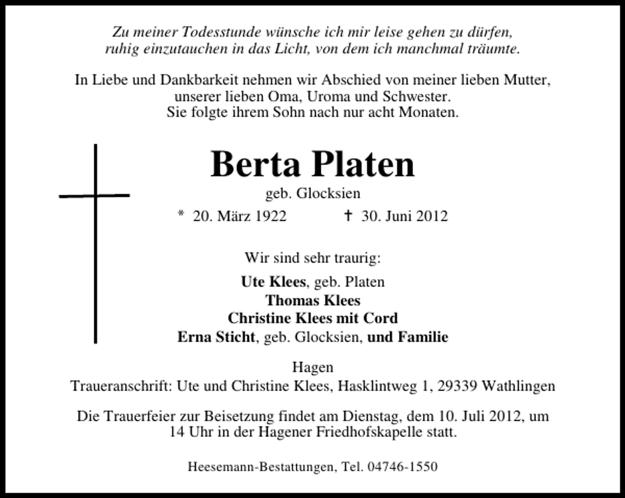 <p>Zu meiner Todesstunde wünsche ich mir leise gehen zu dürfen,<br />ruhig einzutauchen in das Licht, von dem ich manchmal träumte.<br />In Liebe und Dankbarkeit nehmen wir Abschied von meiner lieben Mutter,<br />unserer lieben Oma, Uroma und Schwester.<br />Sie folgte ihrem Sohn nach nur acht Monaten.</p><p>Berta Platen</p><p>geb. Glocksien<br />20. März 1922<br />30. Juni 2012<br />Wir sind sehr traurig:<br />Ute Klees, geb. Platen<br />Thomas Klees<br />Christine Klees mit Cord<br />Erna Sticht, geb. Glocksien, und Familie<br />Hagen<br />Traueranschrift: Ute und Christine Klees, Hasklintweg 1, 29339 Wathlingen<br />Die Trauerfeier zur Beisetzung findet am Dienstag, dem 10. Juli 2012, um<br />14 Uhr in der Hagener Friedhofskapelle statt.<br />Heesemann-Bestattungen, Tel. 04746-1550</p>