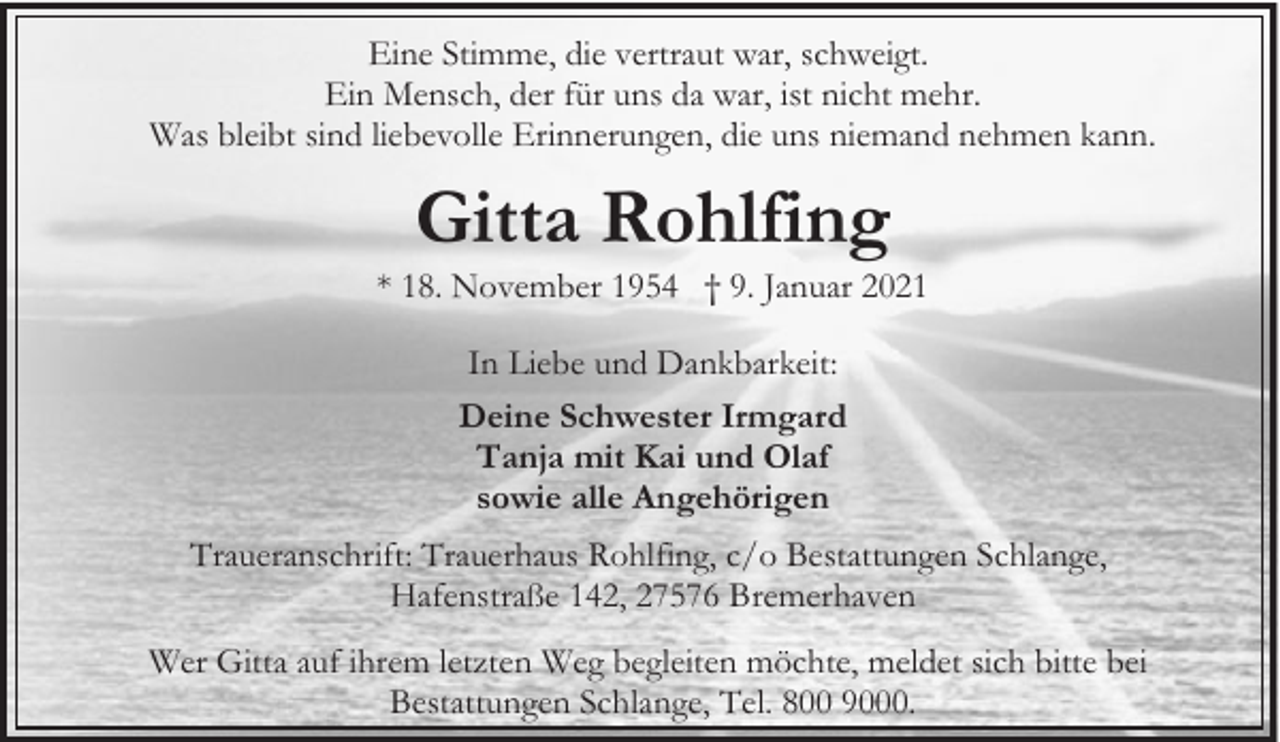 <p>Eine Stimme, die vertraut war, schweigt.<br />Ein Mensch, der für uns da war, ist nicht mehr.<br />Was bleibt sind liebevolle Erinnerungen, die uns niemand nehmen kann.</p><p>Gitta Rohlfing</p><p>* 18. November 1954 † 9. Januar 2021<br />In Liebe und Dankbarkeit:<br />Deine Schwester Irmgard<br />Tanja mit Kai und Olaf<br />sowie alle Angehörigen<br />Traueranschrift: Trauerhaus Rohlfing, c/o Bestattungen Schlange,<br />Hafenstraße 142, 27576 Bremerhaven<br />Wer Gitta auf ihrem letzten Weg begleiten möchte, meldet sich bitte bei<br />Bestattungen Schlange, Tel. 800 9000.</p>