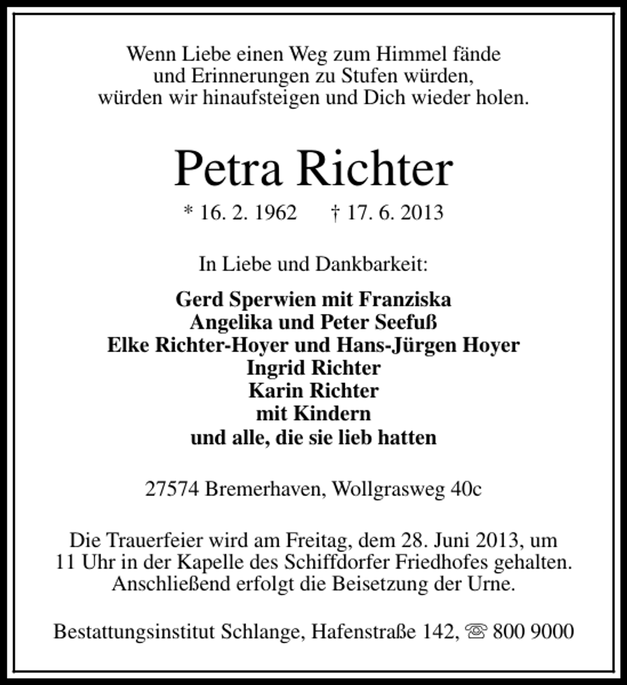 <p>Wenn Liebe einen Weg zum Himmel fände<br />und Erinnerungen zu Stufen würden,<br />würden wir hinaufsteigen und Dich wieder holen.</p><p>Petra Richter<br />* 16. 2. 1962</p><p>† 17. 6. 2013</p><p>In Liebe und Dankbarkeit:<br />Gerd Sperwien mit Franziska<br />Angelika und Peter Seefuß<br />Elke Richter-Hoyer und Hans-Jürgen Hoyer<br />Ingrid Richter<br />Karin Richter<br />mit Kindern<br />und alle, die sie lieb hatten<br />27574 Bremerhaven, Wollgrasweg 40c<br />Die Trauerfeier wird am Freitag, dem 28. Juni 2013, um<br />11 Uhr in der Kapelle des Schiffdorfer Friedhofes gehalten.<br />Anschließend erfolgt die Beisetzung der Urne.<br />Bestattungsinstitut Schlange, Hafenstraße 142, s 800 9000</p>