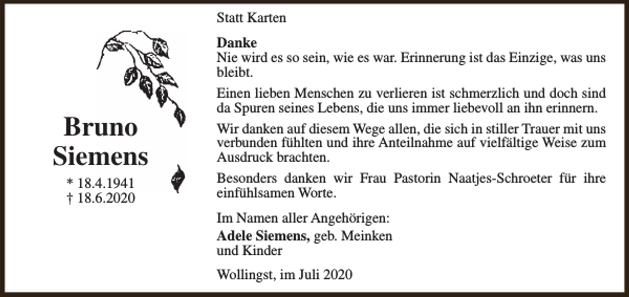 <p>Statt Karten</p><p>Bruno<br />Siemens<br />* 18.4.1941<br />† 18.6.2020</p><p>Danke<br />Nie wird es so sein, wie es war. Erinnerung ist das Einzige, was uns<br />bleibt.<br />Einen lieben Menschen zu verlieren ist schmerzlich und doch sind<br />da Spuren seines Lebens, die uns immer liebevoll an ihn erinnern.<br />Wir danken auf diesem Wege allen, die sich in stiller Trauer mit uns<br />verbunden fühlten und ihre Anteilnahme auf vielfältige Weise zum<br />Ausdruck brachten.<br />Besonders danken wir Frau Pastorin Naatjes-Schroeter für ihre<br />einfühlsamen Worte.<br />Im Namen aller Angehörigen:<br />Adele Siemens, geb. Meinken<br />und Kinder<br />Wollingst, im Juli 2020</p>