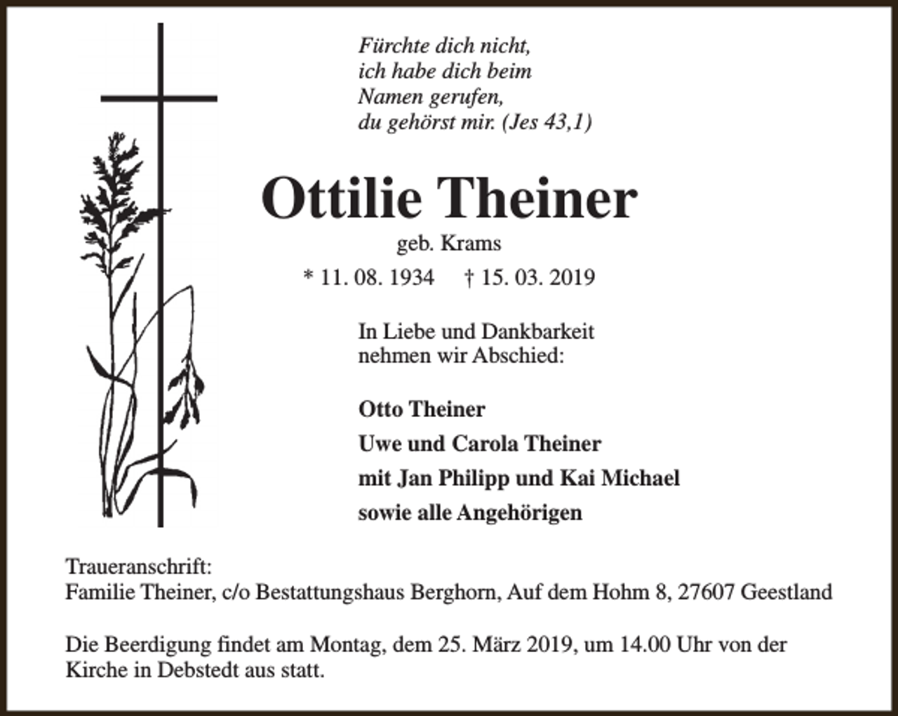 <p>Fürchte dich nicht,<br />ich habe dich beim<br />Namen gerufen,<br />du gehörst mir. (Jes 43,1)</p><p>Ottilie Theiner<br />geb. Krams</p><p>* 11. 08. 1934</p><p>† 15. 03. 2019</p><p>In Liebe und Dankbarkeit<br />nehmen wir Abschied:<br />Otto Theiner<br />Uwe und Carola Theiner<br />mit Jan Philipp und Kai Michael<br />sowie alle Angehörigen<br />Traueranschrift:<br />Familie Theiner, c/o Bestattungshaus Berghorn, Auf dem Hohm 8, 27607 Geestland<br />Die Beerdigung findet am Montag, dem 25. März 2019, um 14.00 Uhr von der<br />Kirche in Debstedt aus statt.</p>
