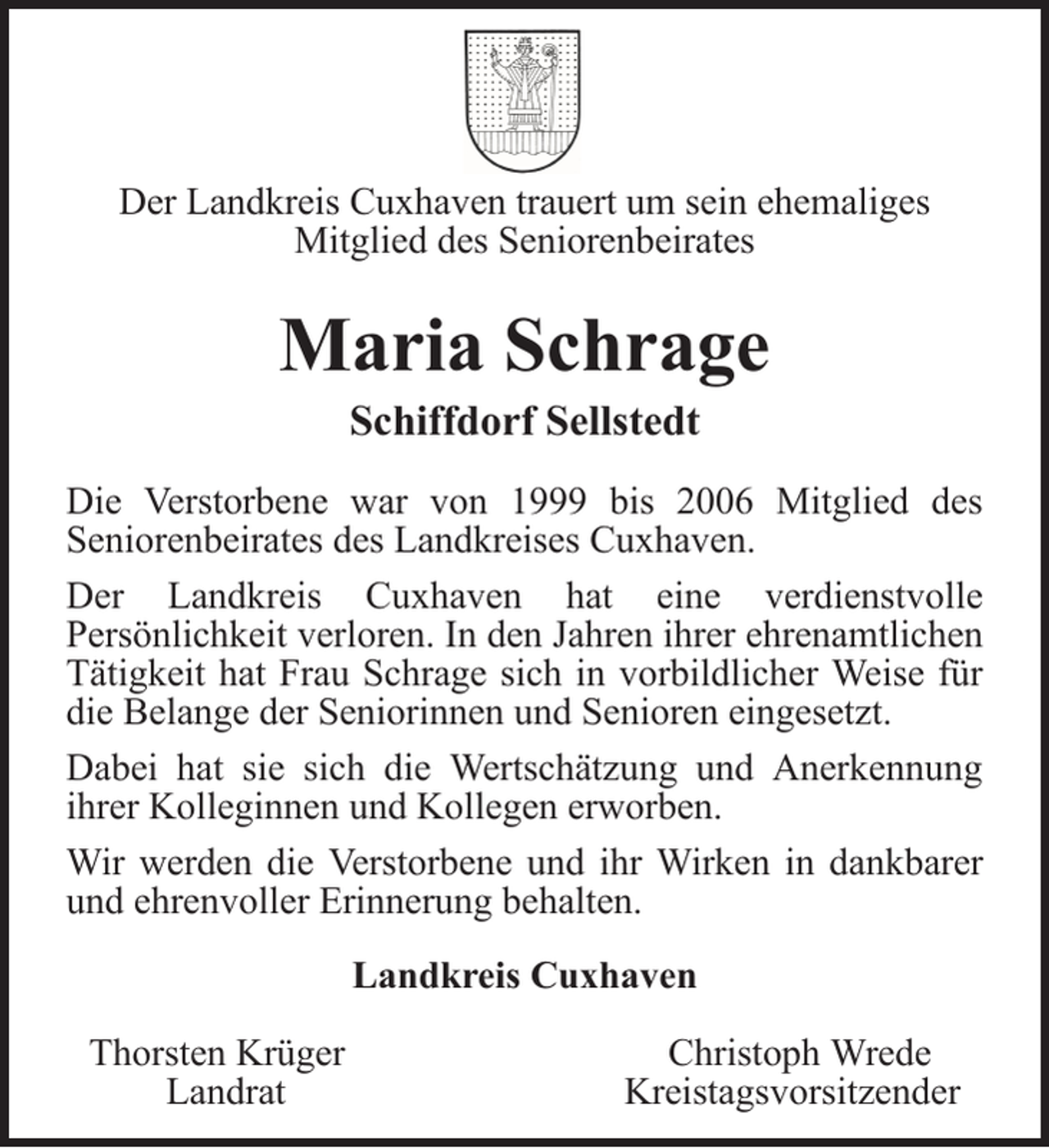 <p>Der Landkreis Cuxhaven trauert um sein ehemaliges<br />Mitglied des Seniorenbeirates</p>
<p>Maria Schrage<br />Schiffdorf Sellstedt<br />Die Verstorbene war von 1999 bis 2006 Mitglied des<br />Seniorenbeirates des Landkreises Cuxhaven.<br />Der Landkreis Cuxhaven hat eine verdienstvolle<br />Persönlichkeit verloren. In den Jahren ihrer ehrenamtlichen<br />Tätigkeit hat Frau Schrage sich in vorbildlicher Weise für<br />die Belange der Seniorinnen und Senioren eingesetzt.<br />Dabei hat sie sich die Wertschätzung und Anerkennung<br />ihrer Kolleginnen und Kollegen erworben.<br />Wir werden die Verstorbene und ihr Wirken in dankbarer<br />und ehrenvoller Erinnerung behalten.<br />Landkreis Cuxhaven<br />Thorsten Krüger<br />Landrat</p>
<p>Christoph Wrede<br />Kreistagsvorsitzender</p>