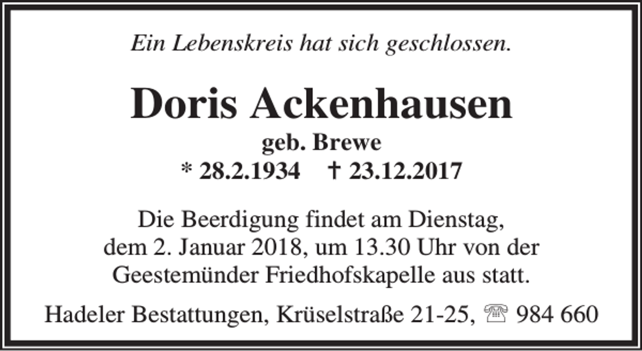 <p>Ein Lebenskreis hat sich geschlossen.</p><p>Doris Ackenhausen<br />geb. Brewe<br />* 28.2.1934 B 23.12.2017</p><p>Die Beerdigung findet am Dienstag,<br />dem 2. Januar 2018, um 13.30 Uhr von der<br />Geestemünder Friedhofskapelle aus statt.<br />Hadeler Bestattungen, Krüselstraße 21-25, ℡ 984 660</p>