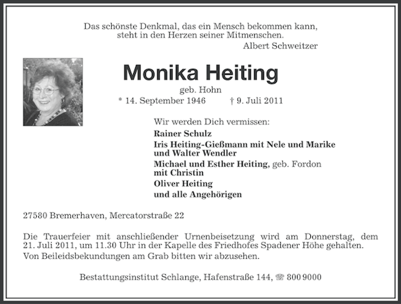 <p>Das schönste Denkmal, das ein Mensch bekommen kann,<br />steht in den Herzen seiner Mitmenschen.<br />Albert Schweitzer</p><p>Monika Heiting<br />geb. Hohn<br />* 14. September 1946<br />† 9. Juli 2011<br />Wir werden Dich vermissen:<br />Rainer Schulz<br />Iris Heiting-Gießmann mit Nele und Marike<br />und Walter Wendler<br />Michael und Esther Heiting, geb. Fordon<br />mit Christin<br />Oliver Heiting<br />und alle Angehörigen<br />27580 Bremerhaven, Mercatorstraße 22<br />Die Trauerfeier mit anschließender Urnenbeisetzung wird am Donnerstag, dem<br />21. Juli 2011, um 11.30 Uhr in der Kapelle des Friedhofes Spadener Höhe gehalten.<br />Von Beileidsbekundungen am Grab bitten wir abzusehen.<br />Bestattungsinstitut Schlange, Hafenstraße 144, 800 9000</p>
