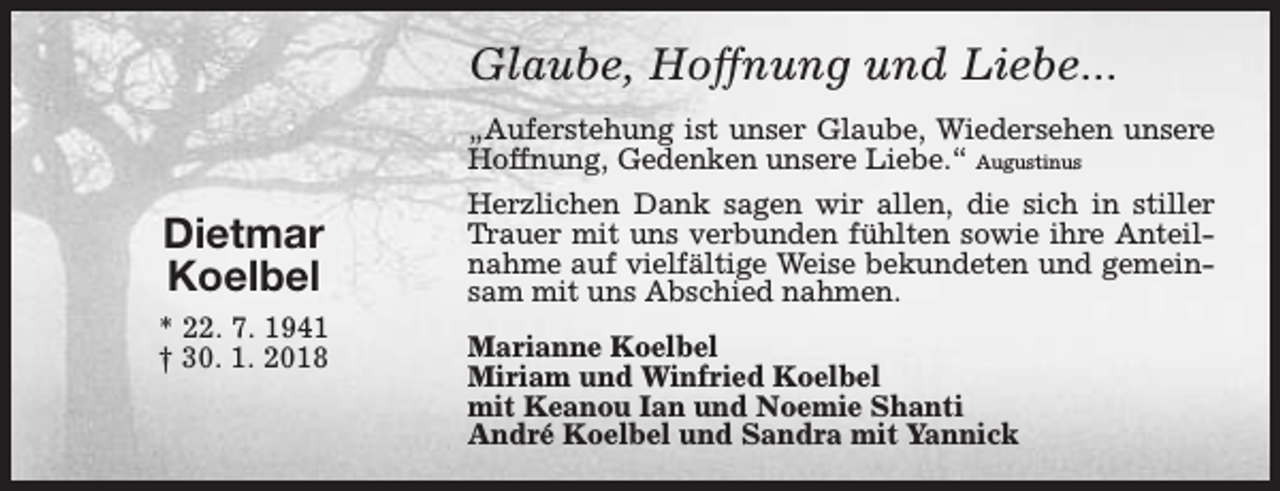 <p>Glaube, Hoffnung und Liebe...<br />„Auferstehung ist unser Glaube, Wiedersehen unsere<br />Hoffnung, Gedenken unsere Liebe.“ Augustinus</p><p>Dietmar<br />Koelbel<br />* 22. 7. 1941<br />† 30. 1. 2018</p><p>Herzlichen Dank sagen wir allen, die sich in stiller<br />Trauer mit uns verbunden fühlten sowie ihre Anteilnahme auf vielfältige Weise bekundeten und gemeinsam mit uns Abschied nahmen.<br />Marianne Koelbel<br />Miriam und Winfried Koelbel<br />mit Keanou Ian und Noemie Shanti<br />André Koelbel und Sandra mit Yannick</p>