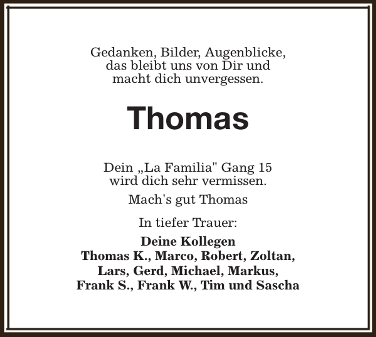 <p>Gedanken, Bilder, Augenblicke,<br />das bleibt uns von Dir und<br />macht dich unvergessen.</p><p>Thomas<br />Dein „La Familia" Gang 15<br />wird dich sehr vermissen.<br />Mach's gut Thomas<br />In tiefer Trauer:<br />Deine Kollegen<br />Thomas K., Marco, Robert, Zoltan,<br />Lars, Gerd, Michael, Markus,<br />Frank S., Frank W., Tim und Sascha</p>