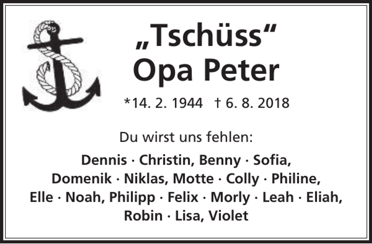 <p>„Tschüss“<br />Opa Peter<br />*14. 2. 1944 † 6. 8. 2018<br />Du wirst uns fehlen:<br />Dennis · Christin, Benny · Sofia,<br />Domenik · Niklas, Motte · Colly · Philine,<br />Elle · Noah, Philipp · Felix · Morly · Leah · Eliah,<br />Robin · Lisa, Violet</p>