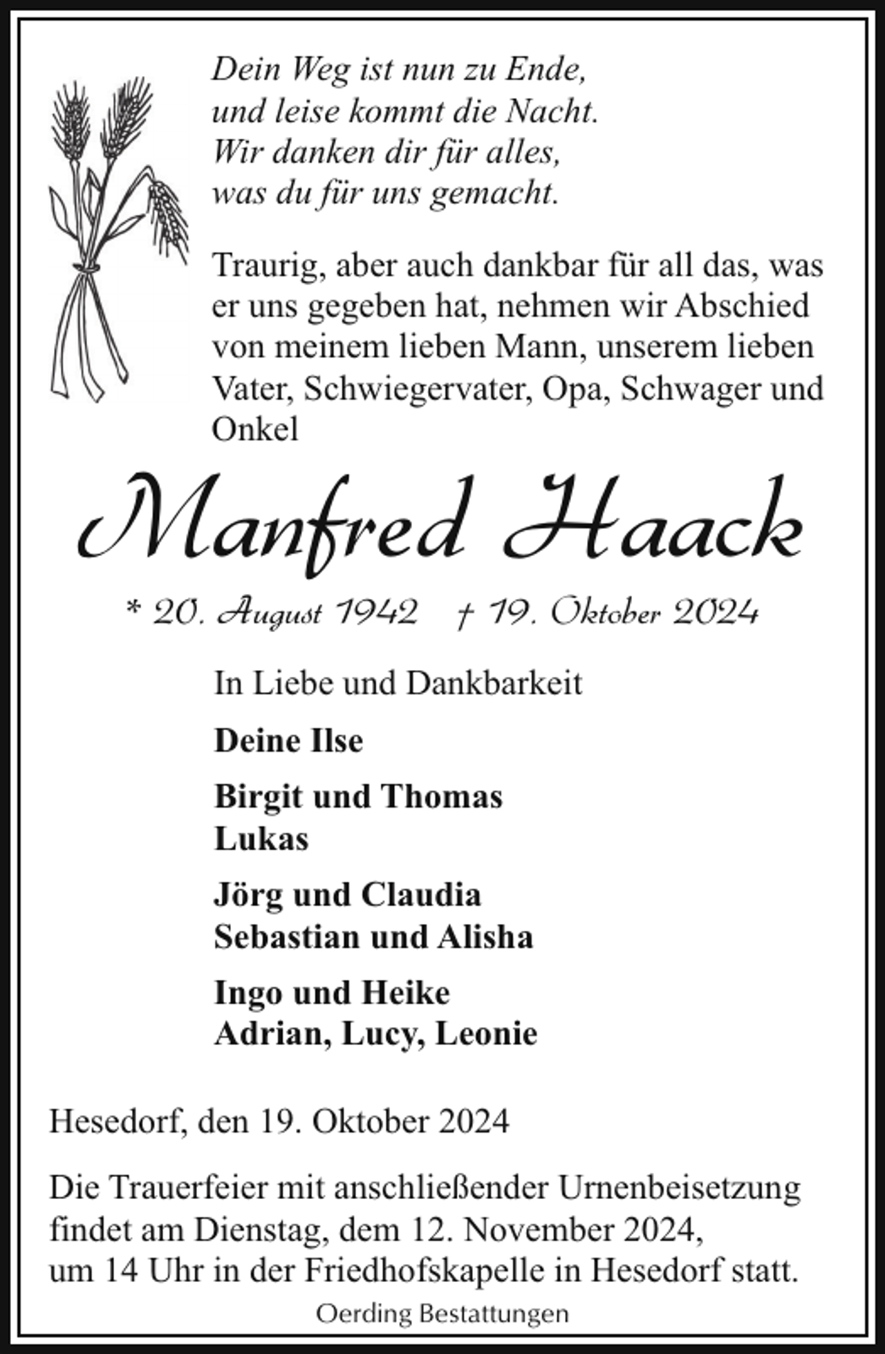 <p>Dein Weg ist nun zu Ende,<br />und leise kommt die Nacht.<br />Wir danken dir für alles,<br />was du für uns gemacht.<br />Traurig, aber auch dankbar für all das, was<br />er uns gegeben hat, nehmen wir Abschied<br />von meinem lieben Mann, unserem lieben<br />Vater, Schwiegervater, Opa, Schwager und<br />Onkel</p><p>Manfred Haack<br />* 20. August 1942 † 19. Oktober 2024<br />In Liebe und Dankbarkeit<br />Deine Ilse<br />Birgit und Thomas<br />Lukas<br />Jörg und Claudia<br />Sebastian und Alisha<br />Ingo und Heike<br />Adrian, Lucy, Leonie<br />Hesedorf, den 19. Oktober 2024<br />Die Trauerfeier mit anschließender Urnenbeisetzung<br />findet am Dienstag, dem 12. November 2024,<br />um 14 Uhr in der Friedhofskapelle in Hesedorf statt.<br />Oerding Bestattungen</p>
