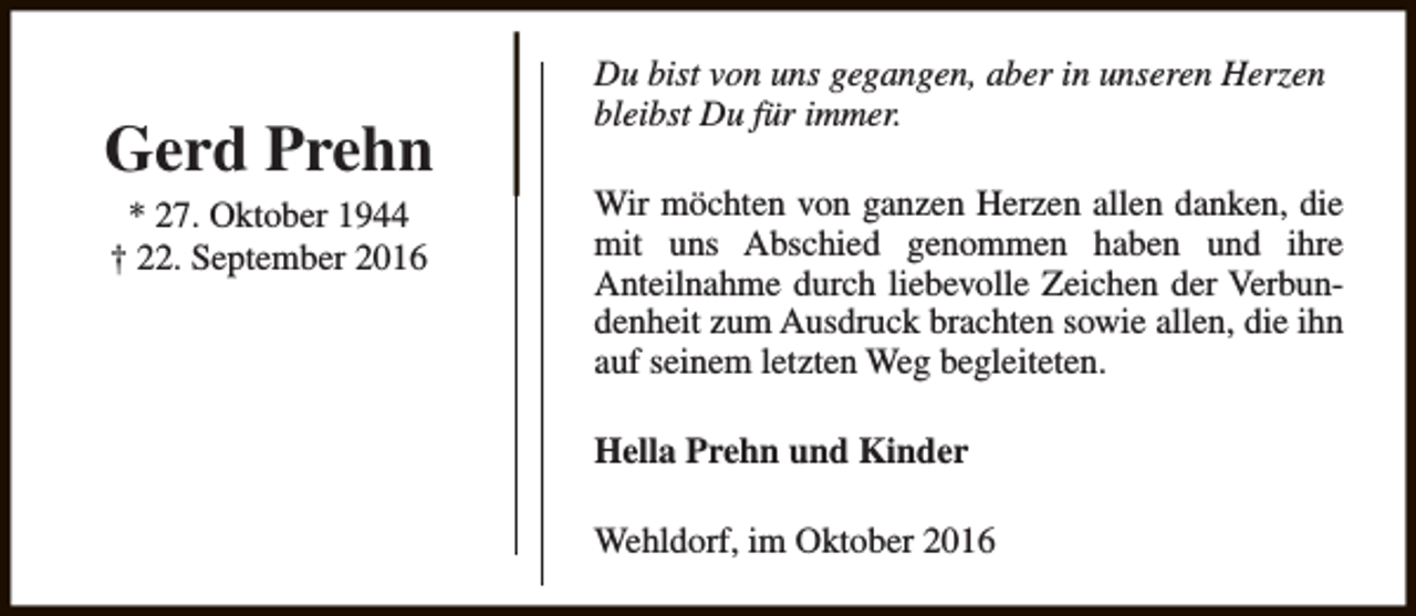 <p>Gerd Prehn<br />* 27. Oktober 1944<br />† 22. September 2016</p><p>Du bist von uns gegangen, aber in unseren Herzen<br />bleibst Du für immer.<br />Wir möchten von ganzen Herzen allen danken, die<br />mit uns Abschied genommen haben und ihre<br />Anteilnahme durch liebevolle Zeichen der Verbundenheit zum Ausdruck brachten sowie allen, die ihn<br />auf seinem letzten Weg begleiteten.<br />Hella Prehn und Kinder<br />Wehldorf, im Oktober 2016</p>