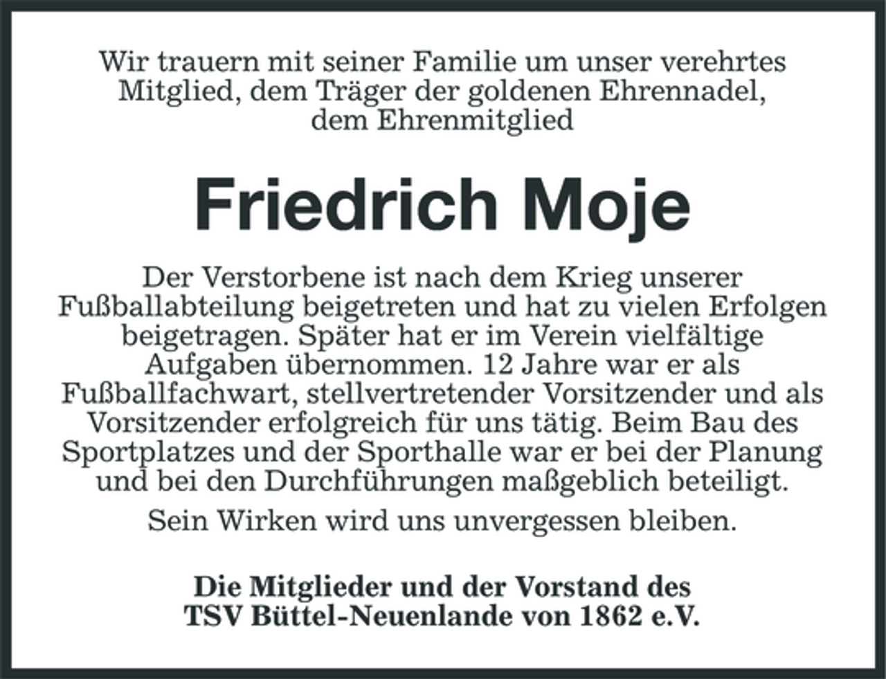 <p>Wir trauern mit seiner Familie um unser verehrtes<br />Mitglied, dem Träger der goldenen Ehrennadel,<br />dem Ehrenmitglied<br />Friedrich Moje<br />Der Verstorbene ist nach dem Krieg unserer<br />Fußballabteilung beigetreten und hat zu vielen Erfolgen<br />beigetragen. Später hat er im Verein vielfältige<br />Aufgaben übernommen. 12 Jahre war er als<br />Fußballfachwart, stellvertretender Vorsitzender und als<br />Vorsitzender erfolgreich für uns tätig. Beim Bau des Sportplatzes und der Sporthalle war er bei der Planung und bei den Durchführungen maßgeblich beteiligt.<br />Sein Wirken wird uns unvergessen bleiben.<br />Die Mitglieder und der Vorstand des<br />TSV Büttel-Neuenlande von 1862 e.V.</p>